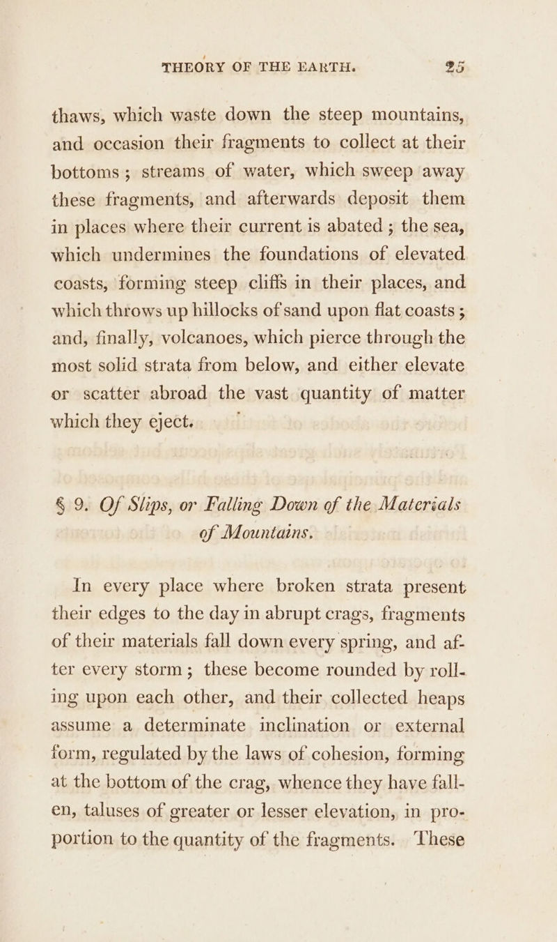 thaws, which waste down the steep mountains, and occasion their fragments to collect at their bottoms; streams of water, which sweep away these fragments, and afterwards deposit them in places where their current is abated ; the sea, which undermines the foundations of elevated coasts, forming steep cliffs in their places, and which throws up hillocks of sand upon flat coasts ; and, finally, volcanoes, which pierce through the most solid strata from below, and either elevate or scatter abroad the vast quantity of matter which they eject. § 9. Of Slips, or Falling Down of the Materials of Mountains. In every place where broken strata present their edges to the day in abrupt crags, fragments of their materials fall down every spring, and af- ter every storm; these become rounded by roll- ing upon each other, and their collected heaps assume a determinate inclination or external form, regulated by the laws of cohesion, forming at the bottom of the crag, whence they have fall- en, taluses of greater or lesser elevation, in pro- portion to the quantity of the fragments. ‘These