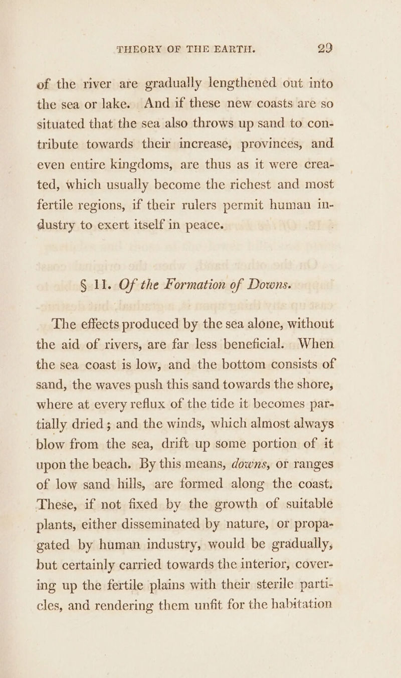 of the river are gradually lengthened out into the sea or lake. And if these new coasts are so situated that the sea also throws up sand to con- tribute towards their increase, provinces, and even entire kingdoms, are thus as it were crea- ted, which usually become the richest and most fertile regions, if their rulers permit human in- dustry to exert itself in peace. § 11. Of the Formation of Downs. The effects produced by the sea alone, without the aid of rivers, are far less beneficial. When the sea coast is low, and the bottom consists of sand, the waves push this sand towards the shore, where at every reflux of the tide it becomes par- tially dried ; and the winds, which almost always blow from the sea, drift up some portion of it upon the beach. By this means, downs, or ranges of low sand hills, are formed along the coast. These, if not fixed by the growth of suitable plants, either disseminated by nature, or propa- gated by human industry, would be gradually, but certainly carried towards the interior, cover- ing up the fertile plains with their sterile parti- cles, and rendering them unfit for the habitation