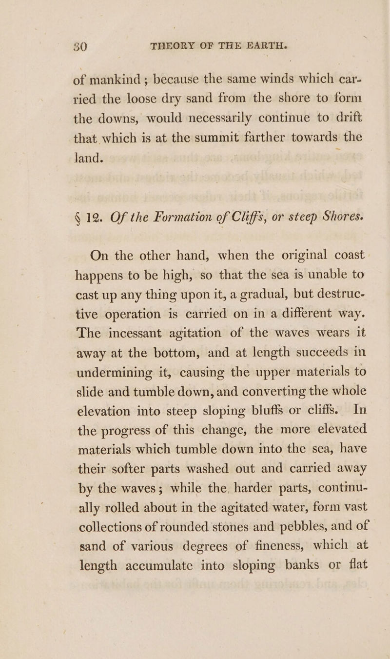 of mankind ; because the same winds which car- ried the loose dry sand from the shore to form the downs, would necessarily continue to drift that which is at the summit farther towards the land. § 12. Of the Formation of Cliffs, or steep Shores. On the other hand, when the original coast happens to be high, so that the sea is unable to cast up any thing upon it, a gradual, but destruc- tive operation is carried on in a different way. The incessant agitation of the waves wears it away at the bottom, and at length succeeds in undermining it, causing the upper materials to slide and tumble down, and converting the whole elevation into steep sloping bluffs or cliffs. In the progress of this change, the more elevated materials which tumble down into the sea, have their softer parts washed out and carried away by the waves; while the. harder parts, contmu- ally rolled about in the agitated water, form vast collections of rounded stones and pebbles, and of sand of various degrees of fineness, which at length accumulate into sloping banks or flat