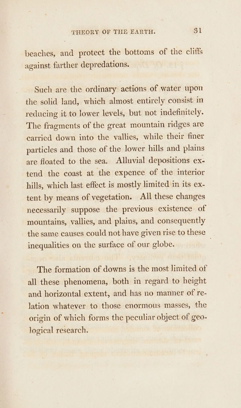 beaches, and protect the bottoms of the cliffs against farther depredations. Such are the ordinary actions of water upon the solid land, which almost entirely consist m reducing it to lower levels, but not indefinitely. The fragments of the great mountain ridges are carried down into the vallies, while their finer particles and those of the lower hills and plains are floated to the sea. Alluvial depositions ex- tend the coast at the expence of the interior hills, which last effect is mostly limited in its ex- tent by means of vegetation. All these changes necessarily suppose the previous existence of mountains, vallies, and plains, and consequently the same causes could not have given rise to these inequalities on the surface of our globe. | The formation of downs is the most limited of all these phenomena, both in regard to height and horizontal extent, and has no manner of re- lation whatever to those enormous masses, the origin of which forms the peculiar object of geo- Jogical research.