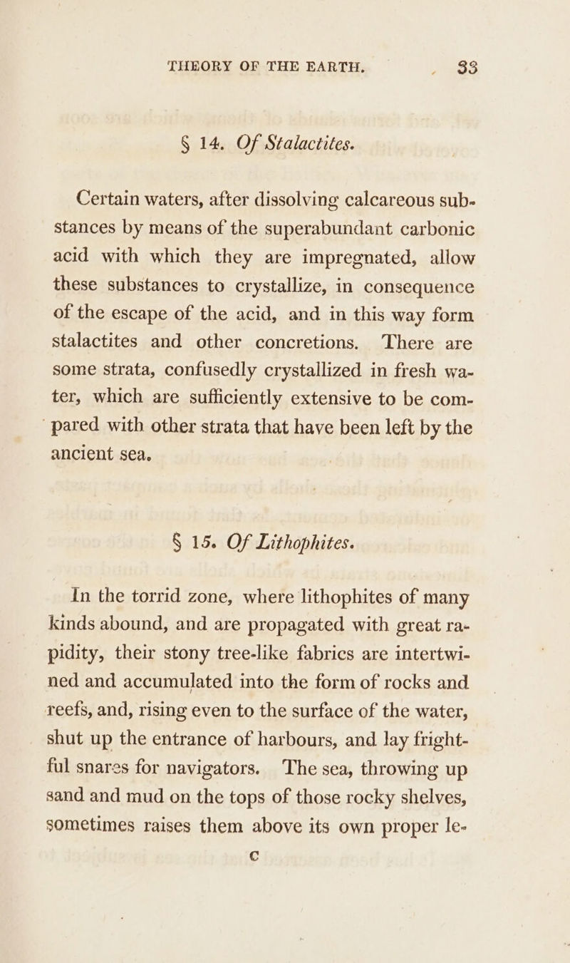 § 14, Of Stalactites. Certain waters, after dissolving calcareous sub- stances by means of the superabundant carbonic acid with which they are impregnated, allow these substances to crystallize, in consequence of the escape of the acid, and in this way form stalactites and other concretions. There are some strata, confusedly crystallized in fresh wa- ter, which are sufficiently extensive to be com- pared with other strata that have been left by the ancient sea. § 15. Of Lithophites. In the torrid zone, where lithophites of many kinds abound, and are propagated with great ra- pidity, their stony tree-like fabrics are intertwi- ned and accumulated into the form of rocks and reefs, and, rising even to the surface of the water, shut up the entrance of harbours, and lay fright- ful snares for navigators. The sea, throwing up sand and mud on the tops of those rocky shelves, sometimes raises them above its own proper le- Cc