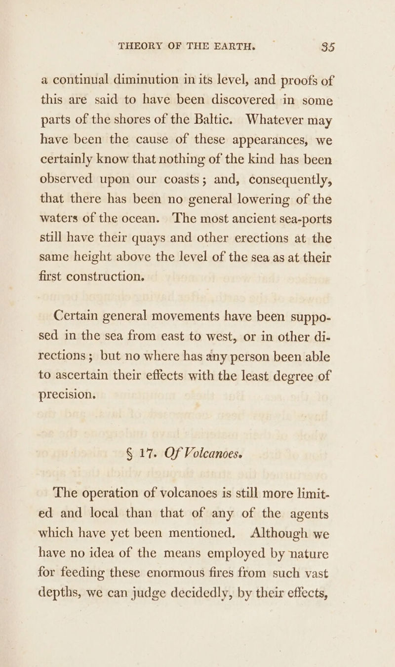 a continual diminution in its level, and proofs of this are said to have been discovered in some parts of the shores of the Baltic. Whatever may have been the cause of these appearances, we certainly know that nothing of the kind has been observed upon our coasts; and, consequently, that there has been no general lowering of the waters of the ocean. The most ancient sea-ports still have their quays and other erections at the same height above the level of the sea as at their first construction. Certain general movements have been suppo- sed in the sea from east to west, or in other di- rections ; but no where has any person been able to ascertain their effects with the least degree of precision. § 17. Of Volcanoes. The operation of volcanoes is still more limit- ed and local than that of any of the agents which have yet been mentioned, Although we have no idea of the means employed by nature for feeding these enormous fires from such vast depths, we can judge decidedly, by their effects,