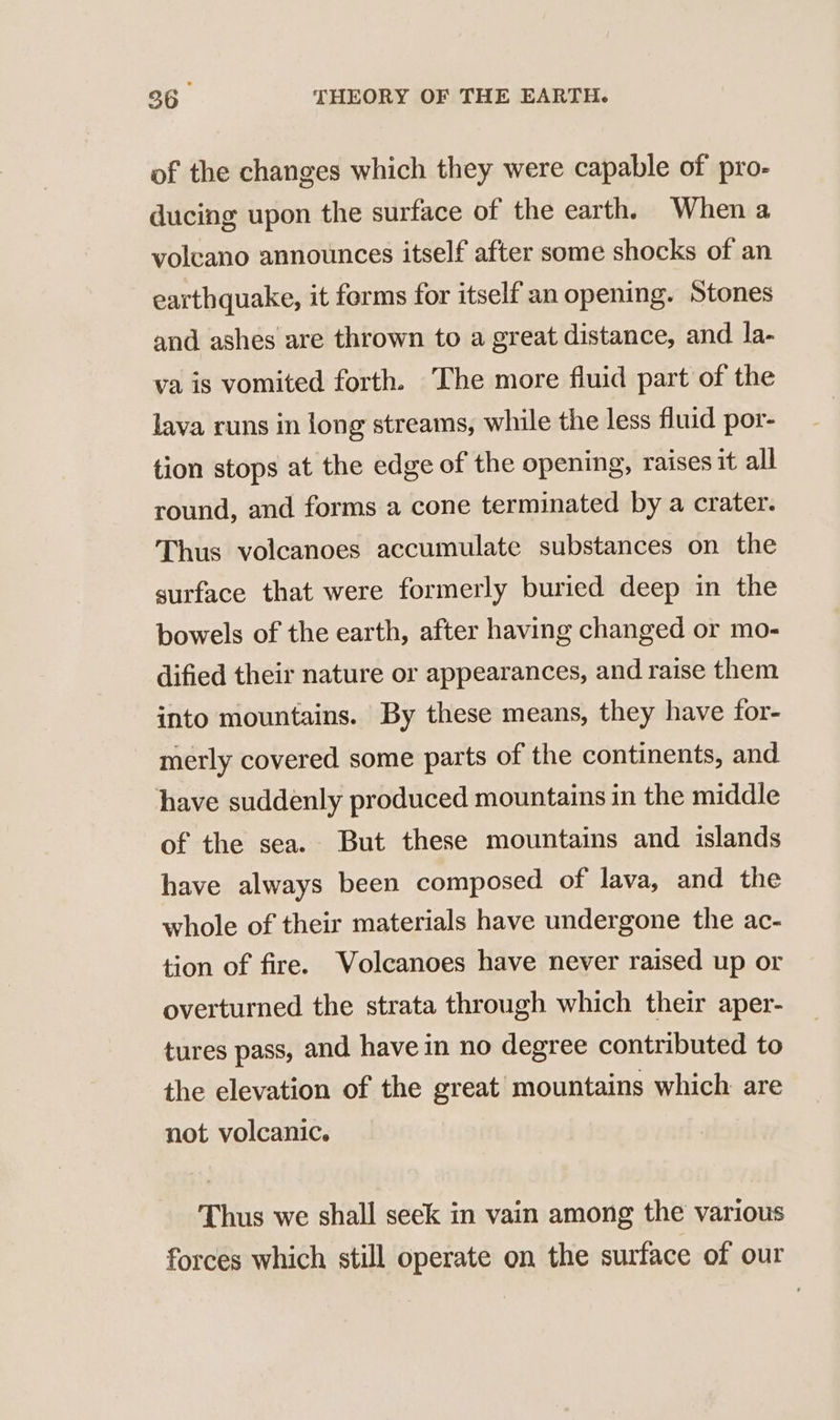 of the changes which they were capable of pro- ducing upon the surface of the earth. When a volcano announces itself after some shocks of an earthquake, it forms for itself an opening. Stones and ashes are thrown to a great distance, and la- va is vomited forth. The more fluid part of the lava runs in long streams, while the less fluid por- tion stops at the edge of the opening, raises it all round, and forms a cone terminated by a crater. Thus volcanoes accumulate substances on the surface that were formerly buried deep in the bowels of the earth, after having changed or mo- dified their nature or appearances, and raise them into mountains. By these means, they have for- merly covered some parts of the continents, and have suddenly produced mountains in the middle of the sea. But these mountains and islands have always been composed of lava, and the whole of their materials have undergone the ac- tion of fire. Wolcanoes have never raised up or overturned the strata through which their aper- tures pass, and have in no degree contributed to the elevation of the great mountains which are not volcanic. Thus we shall seek in vain among the various forces which still operate on the surface of our