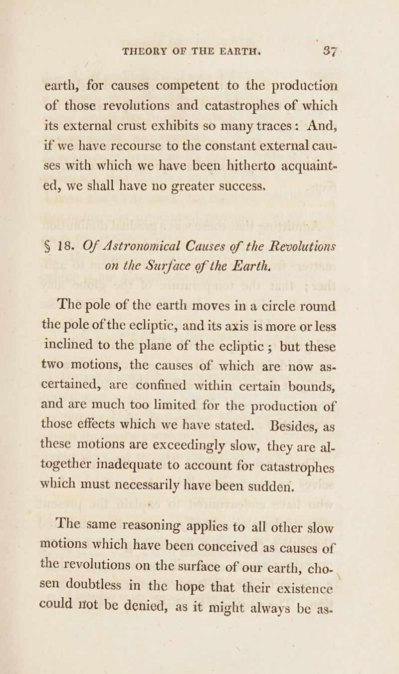 earth, for causes competent to the production of those revolutions and catastrophes of which its external crust exhibits so many traces: And, if we have recourse to the constant external cau- ses with which we have been hitherto acquaint- ed, we shall have no greater success. $ 18. Of Astronomical Causes of the Revolutions on the Surface of the Earth, The pole of the earth moves in a circle round the pole of the ecliptic, and its axis is more or less inclined to the plane of the ecliptic ; but these two motions, the causes of which are now as- certained, are confined within certain bounds, and are much too limited for the production of those effects which we have stated. Besides, as these motions are exceedingly slow, they are al- together inadequate to account for catastrophes which must necessarily have been sudden. The same reasoning applies to all other slow motions which have been conceived as causes of the revolutions on the surface of our earth, cho- sen doubtless in the hope that their existence could not be denied, as it might always be as.