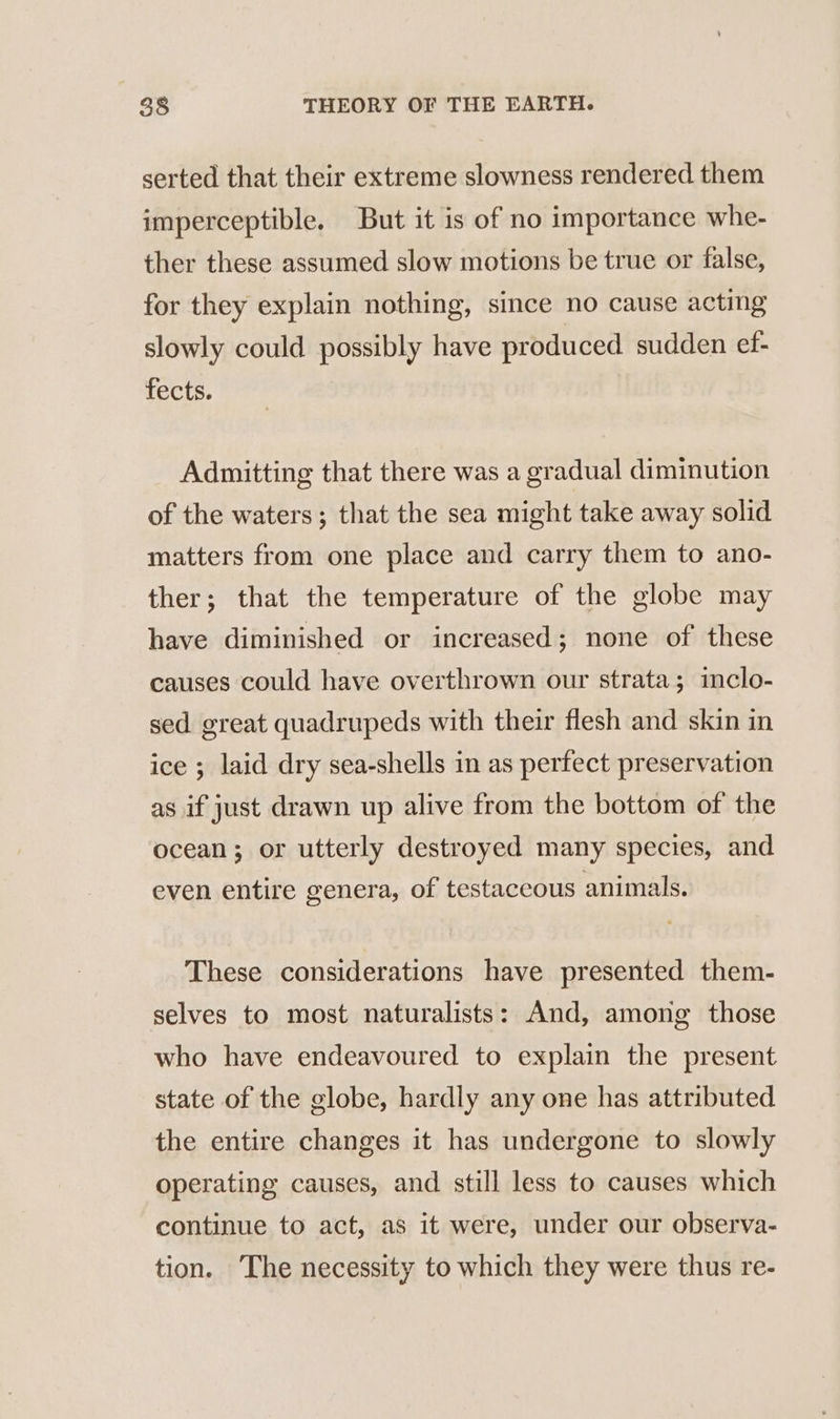 serted that their extreme slowness rendered them imperceptible. But it is of no importance whe- ther these assumed slow motions be true or false, for they explain nothing, since no cause acting slowly could possibly have produced sudden ef- fects. Admitting that there was a gradual diminution of the waters; that the sea might take away solid matters from one place and carry them to ano- ther; that the temperature of the globe may have diminished or increased; none of these causes could have overthrown our strata; inclo- sed great quadrupeds with their flesh and skin in ice ; laid dry sea-shells in as perfect preservation as if just drawn up alive from the bottom of the ocean; or utterly destroyed many species, and even entire genera, of testaceous animals. These considerations have presented them- selves to most naturalists: And, among those who have endeavoured to explain the present state of the globe, hardly any one has attributed the entire changes it has undergone to slowly operating causes, and still less to causes which continue to act, as it were, under our observa- tion. The necessity to which they were thus re-