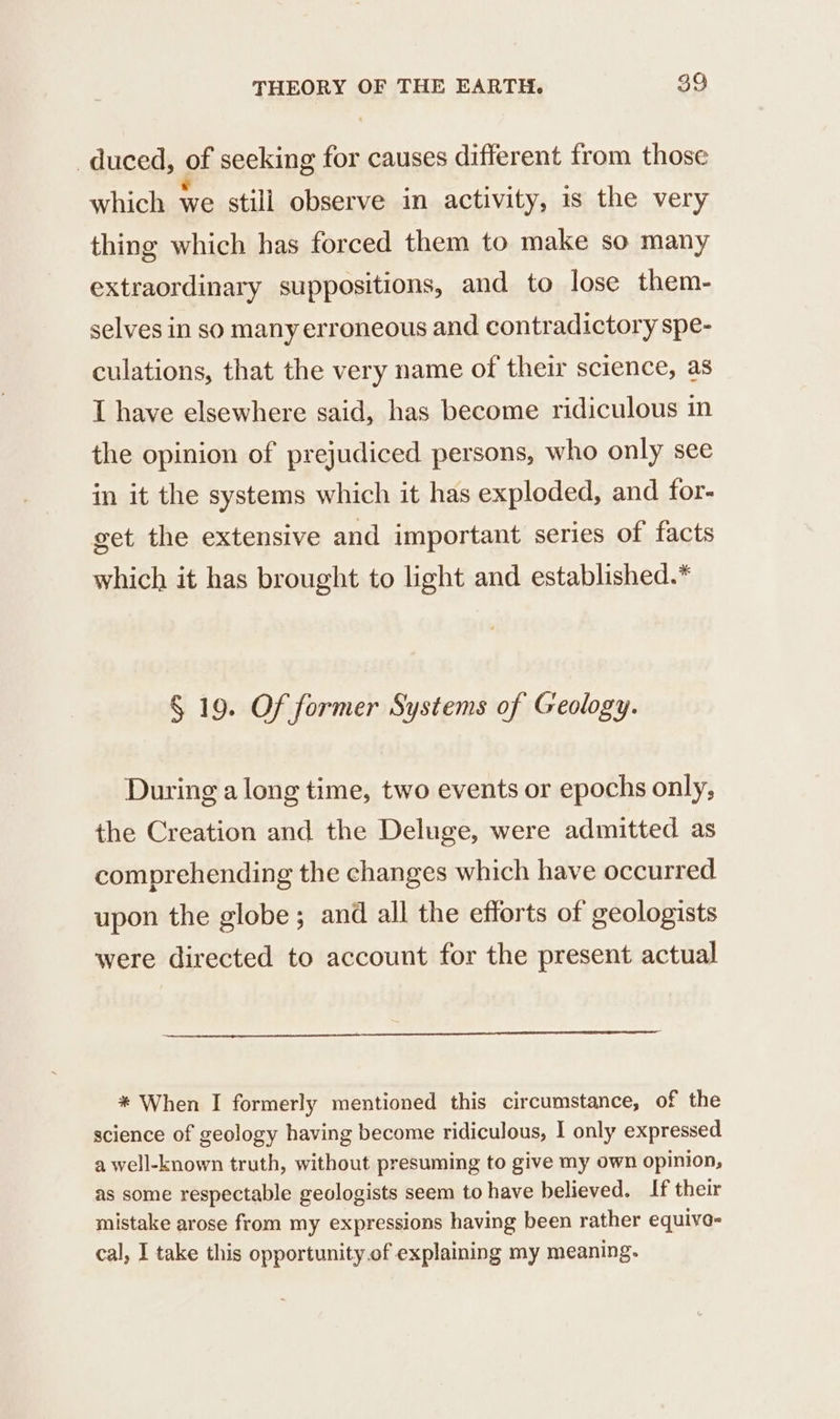 _duced, of seeking for causes different from those which we still observe in activity, is the very thing which has forced them to make so many extraordinary suppositions, and to lose them- selves in so manyerroneous and contradictory spe- culations, that the very name of their science, as I have elsewhere said, has become ridiculous in the opinion of prejudiced persons, who only see in it the systems which it has exploded, and for- get the extensive and important series of facts which it has brought to light and established.* § 19. Of former Systems of Geology. During a long time, two events or epochs only, the Creation and the Deluge, were admitted as comprehending the changes which have occurred upon the globe; and all the efforts of geologists were directed to account for the present actual * When I formerly mentioned this circumstance, of the science of geology having become ridiculous, I only expressed a well-known truth, without presuming to give my own opinion, as some respectable geologists seem to have believed. If their mistake arose from my expressions having been rather equiva- cal, I take this opportunity.of explaining my meaning.