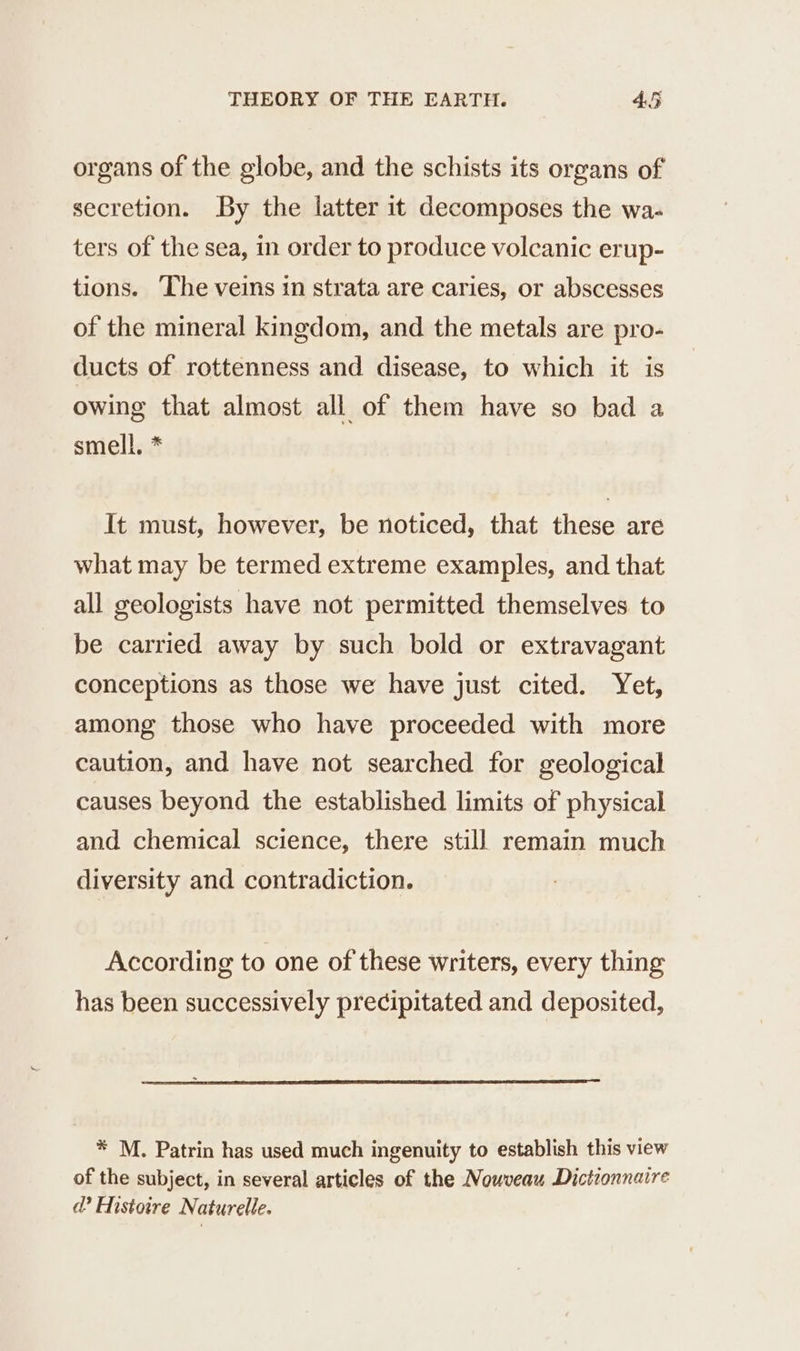 organs of the globe, and the schists its organs of secretion. By the latter it decomposes the wa- ters of the sea, in order to produce volcanic erup- tions. The veins in strata are caries, or abscesses of the mineral kingdom, and the metals are pro- ducts of rottenness and disease, to which it is owing that almost all of them have so bad a smell. * It must, however, be noticed, that these are what may be termed extreme examples, and that all geologists have not permitted themselves to be carried away by such bold or extravagant conceptions as those we have just cited. Yet, among those who have proceeded with more caution, and have not searched for geological causes beyond the established limits of physical and chemical science, there still remain much diversity and contradiction. According to one of these writers, every thing has been successively precipitated and deposited, * M. Patrin has used much ingenuity to establish this view of the subject, in several articles of the Nouveau Dictionnaire d'Histoire Naturelle.