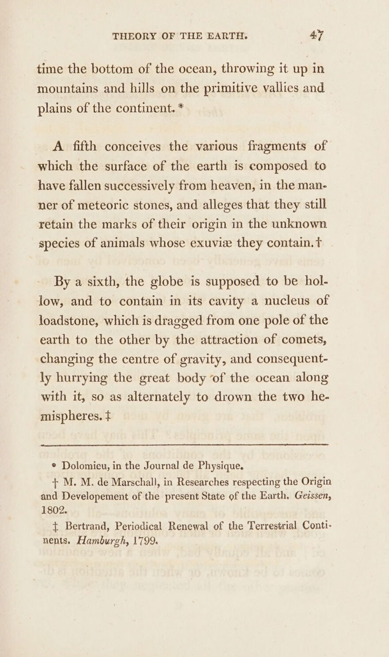 time the bottom of the ocean, throwing it up in mountains and hills on the primitive vallies and plains of the continent. * A fifth conceives the various fragments of which the surface of the earth is composed to have fallen successively from heaven, in the man- ner of meteoric stones, and alleges that they still retain the marks of their origin in the unknown species of animals whose exuviæ they contain. tT By a sixth, the globe is supposed to be hol- low, and to contain in its cavity a nucleus of loadstone, which is dragged from one pole of the earth to the other by the attraction of comets, changing the centre of gravity, and consequent- ly hurrying the great body of the ocean along with it, so as alternately to drown the two he- mispheres. ¢ * Dolomieu, in the Journal de Physique. + M. M. de Marschall, in Researches respecting the Origin and Developement of the present State of the Earth, Gezssen, 1802. + Bertrand, Periodical Renewal of the Terrestrial Conti- nents. Hamburgh, 1799.