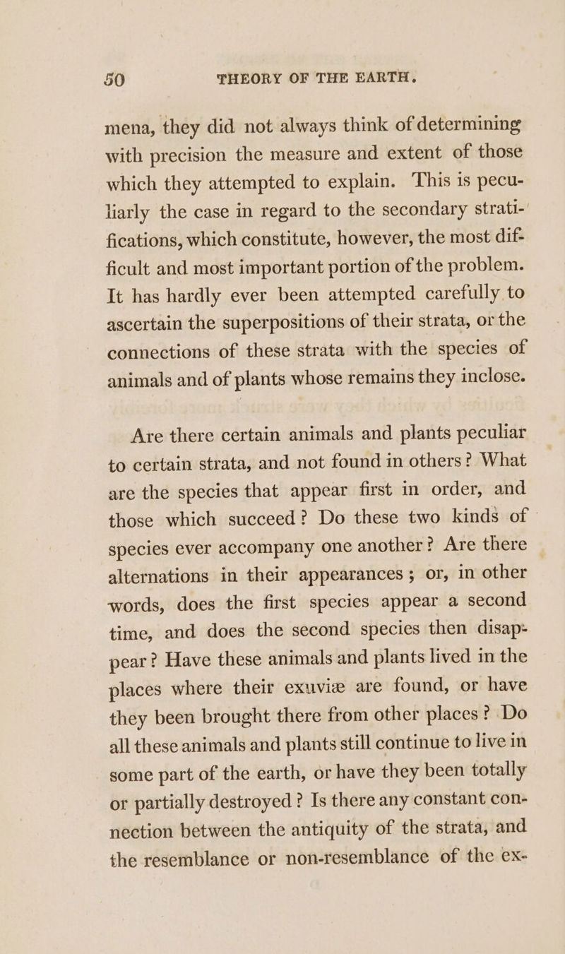 mena, they did not always think of determining with precision the measure and extent of those which they attempted to explain. This is pecu- liarly the case in regard to the secondary strati- fications, which constitute, however, the most dif- ficult and most important portion of the problem. It has hardly ever been attempted carefully to ascertain the superpositions of their strata, or the connections of these strata with the species of animals and of plants whose remains they inclose. Are there certain animals and plants peculiar to certain strata, and not found in others? What are the species that appear first in order, and those which succeed? Do these two kinds of species ever accompany one another? Are there alternations in their appearances ; or, in other words, does the first species appear a second time, and does the second species then disap- pear? Have these animals and plants lived in the places where their exuviæ are found, or have they been brought there from other places ? Do all these animals and plants still continue to live in some part of the earth, or have they been totally or partially destroyed ? Is there any constant con- nection between the antiquity of the strata, and the resemblance or non-resemblance of the ex-
