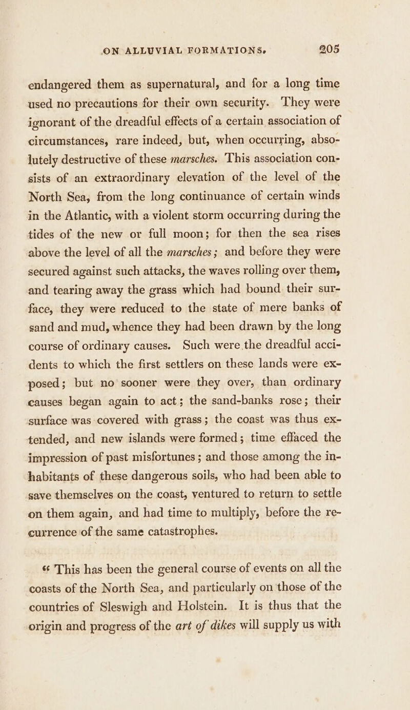 endangered them as supernatural, and for a long time used no precautions for their own security. They were ignorant of the dreadful effects of a certain association of circumstances, rare indeed, but, when occurring, abso- lutely destructive of these marsches. This association con- sists of an extraordinary elevation of the level of the North Sea, from the long continuance of certain winds in the Atlantic, with a violent storm occurring during the tides of the new or full moon; for then the sea rises above the level of all the marsches ; and before they were secured against such attacks, the waves rolling over them, and tearing away the grass which had bound their sur- face, they were reduced to the state of mere banks of sand and mud, whence they had been drawn by the long course of ordinary causes. Such were the dreadful acci- dents to which the first settlers on these lands were ex- posed; but no sooner were they over, than ordinary causes began again to act; the sand-banks rose; their surface was covered with grass; the coast was thus ex- tended, and new islands were formed; time effaced the impression of past misfortunes; and those among the in- habitants of these dangerous soils, who had been able to save themselves on the coast, ventured to return to settle on them again, and had time to multiply, before the re- currence of the same catastrophes. 6 This has been the general course of events on all the coasts of the North Sea, and particularly on those of the countries of Sleswigh and Holstein. It is thus that the origin and progress of the art of dikes will supply us with