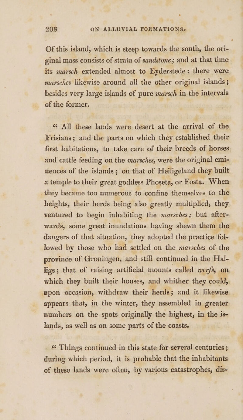 Of this island, which is steep towards the south, the ori- ginal mass consists of strata of sandstone; and at that time its marsch extended almost to Eyderstede: there were marsches likewise around all the other original islands ; besides very large islands of pure marsch in the intervals of the former. ‘ All these lands were desert at the arrival of the Frisians; and the parts on which they established their first habitations, to take care of their breeds of horses and cattle feeding on the marsches, were the original emi- nences of the islands; on that of Heiligeland they built a temple to their great goddess Phoseta, or Fosta. When they became too numerous to confine themselves to the heights, their herds being also greatly multiplied, they ventured to begin inhabiting the marsches; but after- wards, some great inundations having shewn them the dangers of that situation, they adopted the practice fol- lowed by those who had settled on the marsches of the province of Groningen, and still continued in the Hal- ligs; that of raising artificial mounts called werfs, on which they built their houses, and whither they could, upon occasion, withdraw their herds; and it likewise appears that, in the winter, they assembled in greater numbers on the spots originally the highest, in the is- lands, as well as on some parts of the coasts. _ Things continued in this state for several centuries ; during which period, it is probable that the inhabitants of these lands were often, by various catastrophes, dis-