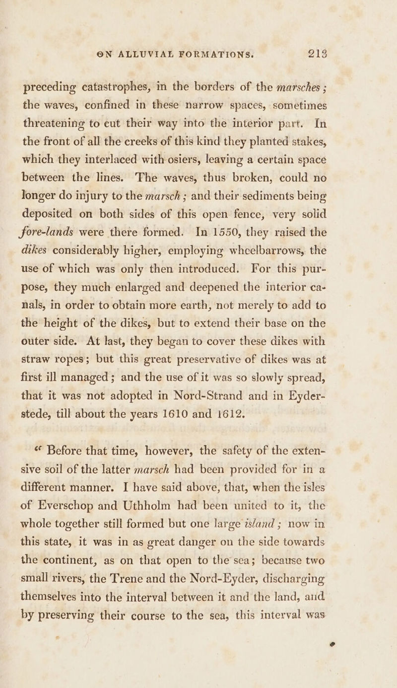 preceding catastrophes, in the borders of the marsches ; the waves, confined in these narrow spaces, sometimes threatening to eut their way into the interior part. In the front of all the creeks of this kind they planted stakes, which they interlaced with osiers, leaving a certain space between the lines. The waves, thus broken, could no longer do injury to the marsch ; and their sediments being deposited on both sides of this open fence, very solid fore-lands were there formed. In 1550, they raised the dikes considerably higher, employing wheelbarrows, the use of which was only then introduced. For this pur- pose, they much enlarged and deepened the interior ca- nals, in order to obtain more earth, not merely to add to the height of the dikes, but to extend their base on the outer side. At last, they began to cover these dikes with straw ropes; but this great preservative of dikes was at first ill managed ; and the use of it was so slowly spread, that it was not adopted in Nord-Strand and in Eyder- stede, till about the years 1610 and 1612. Before that time, however, the safety of the exten- sive soil of the latter marsch had been provided for in a different manner. I have said above, that, when the isles of Everschop and Uthholm had been united to it, the whole together still formed but one large island ; now in this state, it was in as great danger on the side towards the continent, as on that open to the sea; because two small rivers, the Trene and the Nord-Eyder, discharging themselves into the interval between it and the land, and. by preserving their course to the sea, this interval was