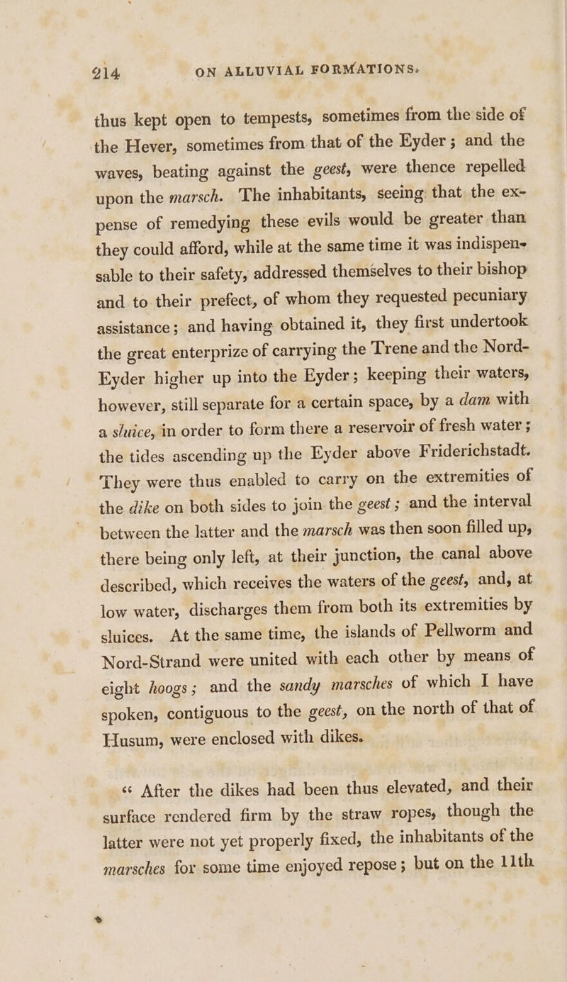 thus kept open to tempests, sometimes from the side of the Hever, sometimes from that of the Eyder ; and the waves, beating against the geest, were thence repelled upon the marsch. The inhabitants, seeing: that the ex- pense of remedying these evils would be greater than they could afford, while at the same time it was indispens sable to their safety, addressed themselves to their bishop and to their prefect, of whom they requested pecuniary assistance; and having obtained it, they first undertook the great enterprize of carrying the Trene and the Nord- Eyder higher up into the Eyder ; keeping their waters, however, still separate for a certain space, by a dam with a sluice, in order to form there a reservoir of fresh water ; the tides ascending up the Eyder above Friderichstadt. They were thus enabled to carry on the extremities of the dike on both sides to join the geest ; and the interval between the latter and the marsch was then soon filled up, there being only left, at their junction, the canal above described, which receives the waters of the geest, and, at low water, discharges them from both its extremities by sluices. At the same time, the islands of Pellworm and Nord-Strand were united with each other by means of eight hoogs; and the sandy marsches of which I have spoken, contiguous to the geest, on the north of that of Husum, were enclosed with dikes. « After the dikes had been thus elevated, and their surface rendered firm by the straw ropes, though the latter were not yet properly fixed, the inhabitants of the marsches for some time enjoyed repose ; but on the 11th