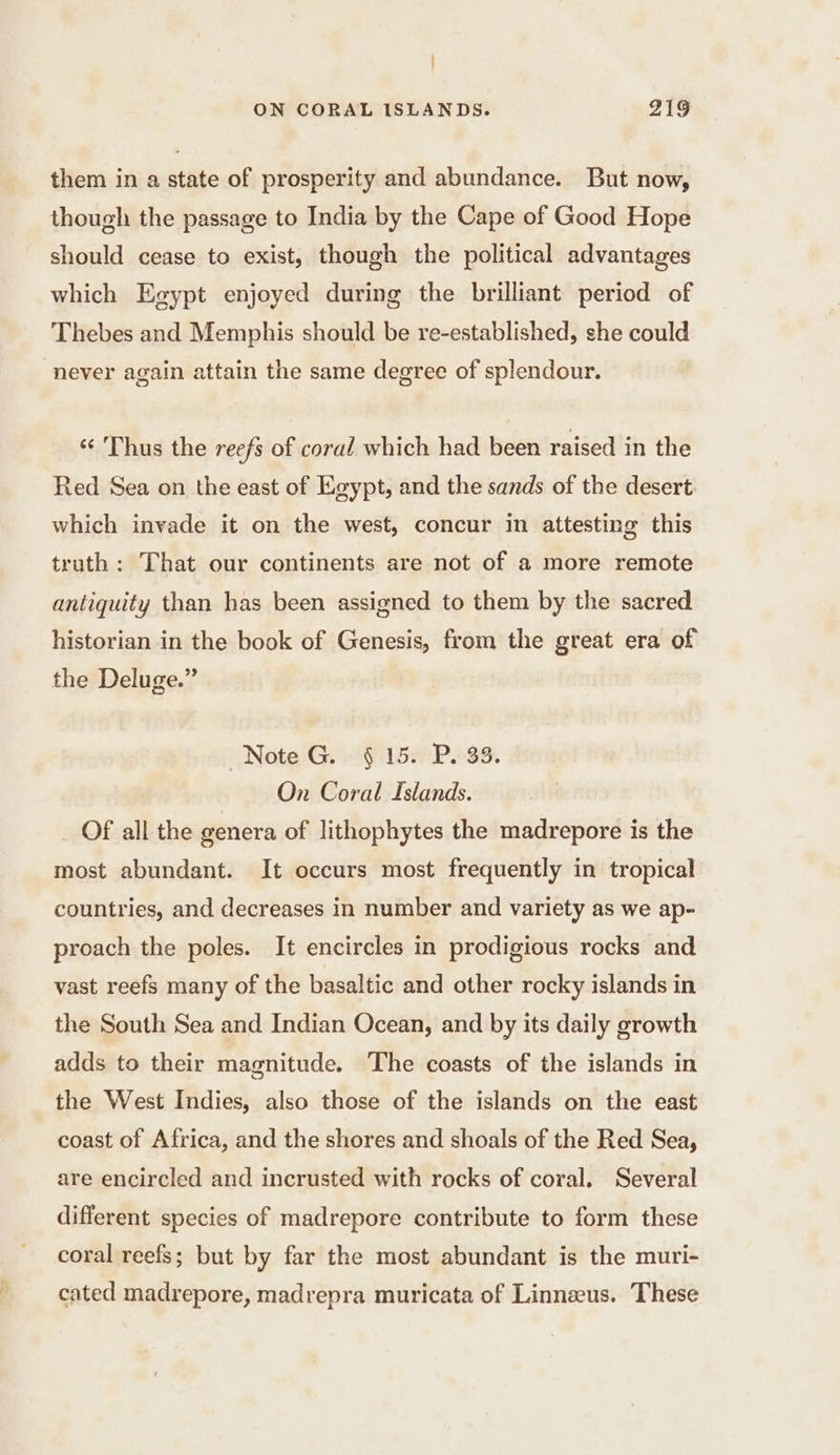 | ON CORAL ISLANDS. 219 them in a state of prosperity and abundance. But now, though the passage to India by the Cape of Good Hope should cease to exist, though the political advantages which Egypt enjoyed during the brilliant period of Thebes and Memphis should be re-established, she could never again attain the same degree of splendour. ‘ 'Thus the reefs of coral which had been raised in the Red Sea on the east of Egypt, and the sands of the desert which invade it on the west, concur in attesting this truth : That our continents are not of a more remote antiquity than has been assigned to them by the sacred historian in the book of Genesis, from the great era of the Deluge.” Note G. § 15. P. 33. On Coral Islands. Of all the genera of lithophytes the madrepore is the most abundant. It occurs most frequently in tropical countries, and decreases in number and variety as we ap- proach the poles. It encircles in prodigious rocks and vast reefs many of the basaltic and other rocky islands in the South Sea and Indian Ocean, and by its daily growth adds to their magnitude. The coasts of the islands in the West Indies, also those of the islands on the east coast of Africa, and the shores and shoals of the Red Sea, are encircled and incrusted with rocks of coral. Several different species of madrepore contribute to form these coral reefs; but by far the most abundant is the muri- cated madrepore, madrepra muricata of Linnæus. These