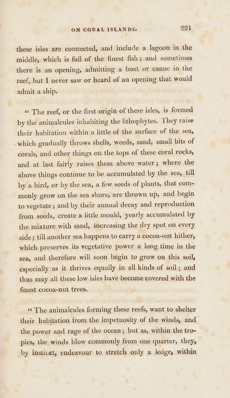 these isles are connected, and include a lagoon in the middle, which is full of the finest fish; and sometimes there is an opening, admitting a boat or canoe in the reef, but I never saw or heard of an opening that would admit a ship. é The reef, or the first origin of these isles, is formed by the animalcules inhabiting the lithophytes. They raise their habitation within a little of the surface of the sea, which gradually throws shells, weeds, sand, small bits of corals, and other things on the tops of these coral rocks, and at last fairly raises them above water; where the above things continue to be accumulated by the sea, till by a bird, or by the sea, a few seeds of plants, that com- monly grow on the sea shore, are thrown up, and begin to vegetate ; and by their annual decay and reproduction from seeds, create a little mould, yearly accumulated by the mixture with sand, increasing the dry spot on every side; till another sea happens to carry a cocoa-nut hither, which preserves its vegetative power a long time in the sea, and therefore will soon begin to grow on this soil, especially as it thrives equally in all kinds of soil; and thus may all these low isles have become covered with the finest cocoa-nut trees. 6 The animalcules forming these reefs, want to shelter their habitation from the impetuosity of the winds, and the power and rage of the ocean; but as, within the tro- pics, the winds blow commonly from one quarter, they, by instiuct, endeavour to stretch only a ledge, within