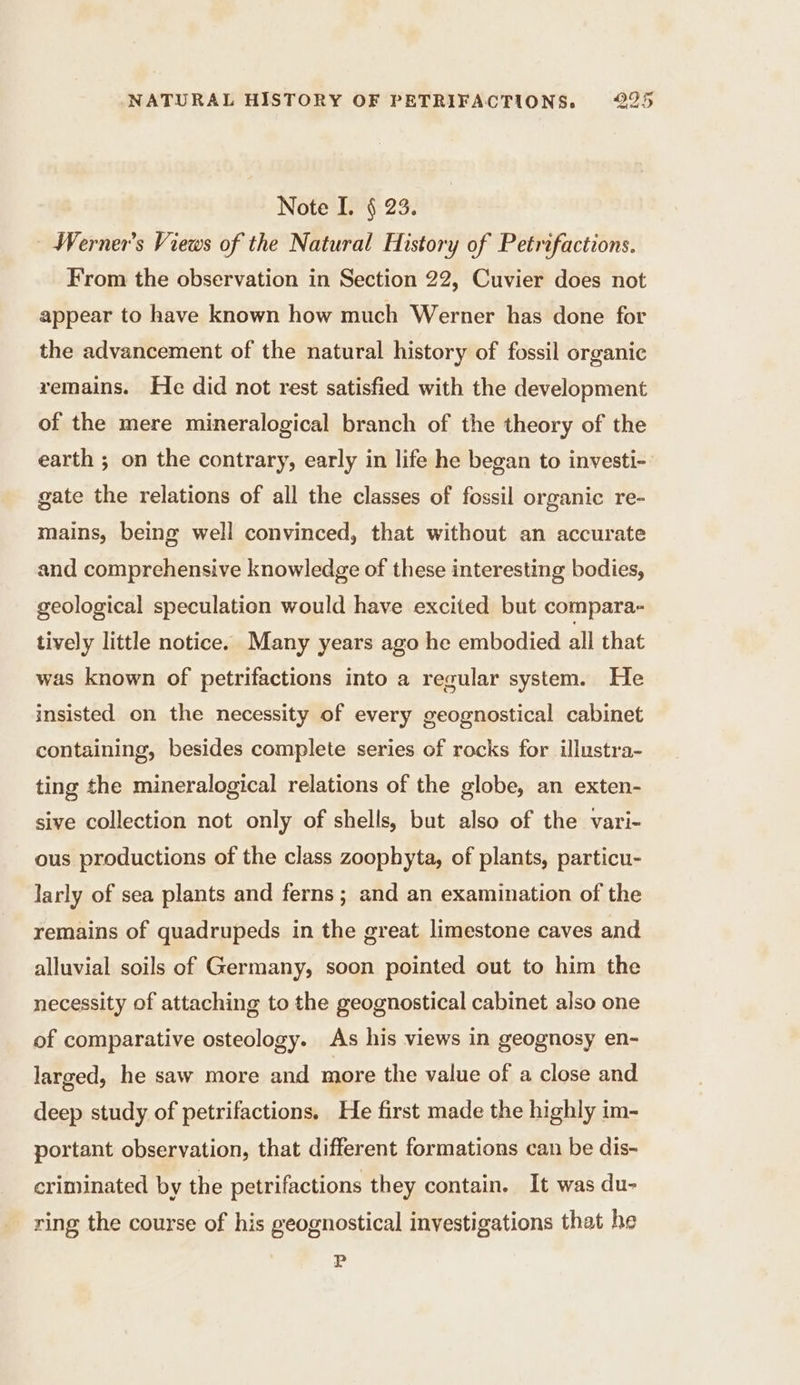 Note I. § 23. : Werner’s Views of the Natural History of Petrifactions. From the observation in Section 22, Cuvier does not appear to have known how much Werner has done for the advancement of the natural history of fossil organic remains. He did not rest satisfied with the development of the mere mineralogical branch of the theory of the earth ; on the contrary, early in life he began to investi- gate the relations of all the classes of fossil organic re- mains, being well convinced, that without an accurate and comprehensive knowledge of these interesting bodies, geological speculation would have excited but compara- tively little notice. Many years ago he embodied all that was known of petrifactions into a regular system. He insisted on the necessity of every geognostical cabinet containing, besides complete series of rocks for illustra- ting the mineralogical relations of the globe, an exten- sive collection not only of shells, but also of the vari- ous productions of the class zoophyta, of plants, particu- larly of sea plants and ferns ; and an examination of the remains of quadrupeds in the great limestone caves and alluvial soils of Germany, soon pointed out to him the necessity of attaching to the geognostical cabinet also one of comparative osteology. As his views in geognosy en- larged, he saw more and more the value of a close and deep study of petrifactions. He first made the highly im- portant observation, that different formations can be dis- criminated by the petrifactions they contain. It was du- ring the course of his geognostical investigations that he P