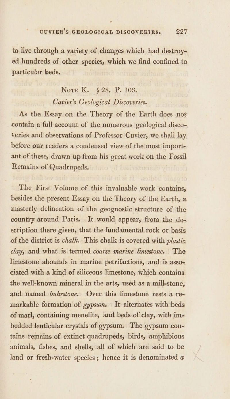 =&lt; CUVIER’S GEOLOGICAL DISCOVERIESe 297 to live through a variety of changes which had destroy- ed hundreds of other species, which we find confined to particular beds. Note K. 628. P. 103. Cuvier’s Geological Discoveries. As the Essay on the Theory of the Earth does not contain a full account of the numerous geological disco- veries and observations of Professor Cuvier, we shall lay before our readers a condensed view of the most import- ant of these, drawn up from his great work on the Fossil Remains of Quadrupeds. The First Volume of this invaluable work contains, besides the present Essay on the Theory of the Earth, a masterly delineation of the geognostic structure of the country around Paris. It would appear, from the de- scription there given, that the fundamental rock or basis of the district is chalk. This chalk is covered with plastic clay, and what is termed coarse marine limestone. The limestone abounds in marine petrifactions, and is asso- ciated. with a kind of siliceous limestone, which contains the well-known mineral in the arts, used as a mill-stone, and named buhrstone. Over this limestone rests a re- markable formation of gypsum. It alternates with beds of marl, containing menelite, and beds of clay, with im- bedded lenticular crystals of gypsum. The gypsum con- tains remains of extinct quadrupeds, birds, amphibious animals, fishes, and shells, all of which are said to be Jand or fresh-water species ; hence it is denominated a