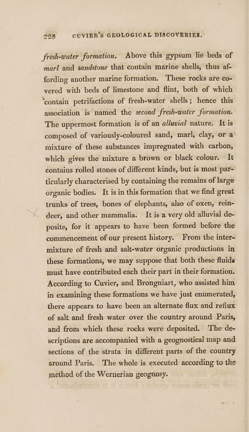 fresh-water formation. Above this gypsum lie beds of marl and sandstone that contain marine shells, thus af- fording another marine formation. These rocks are co- vered with beds of limestone and flint, both of which ‘contain petrifactions of fresh-water shells; hence this association is named the second fresh-water formation. The uppermost formation is of an alluvial nature. It is composed of variously-coloured sand, marl, clay, or a mixture of these substances impregnated with carbon, which gives the mixture a brown or black colour. It contains rolled stones of different kinds, but is most par- ticularly characterised by containing the remains of large organic bodies. It is in this formation that we find great trunks of trees, bones of elephants, also of oxen, rein- deer, and other mammalia. It isa very old alluvial de- posite, for it appears to have been formed before the commencement of our present history. From the inter- mixture of fresh and salt-water organic productions in these formations, we may suppose that both these fluids must have contributed each their part in their formation. According to Cuvier, and Brongniart, who assisted him in examining these formations we have just enumerated, there appears to have been an alternate flux and reflux of salt and fresh water over the country around Paris, and from which these rocks were deposited. ‘The de- scriptions are accompanied with a geognostical map and sections of the strata in different parts of the country around Paris. The whole is executed according to the method of the Wernerian geognosy.