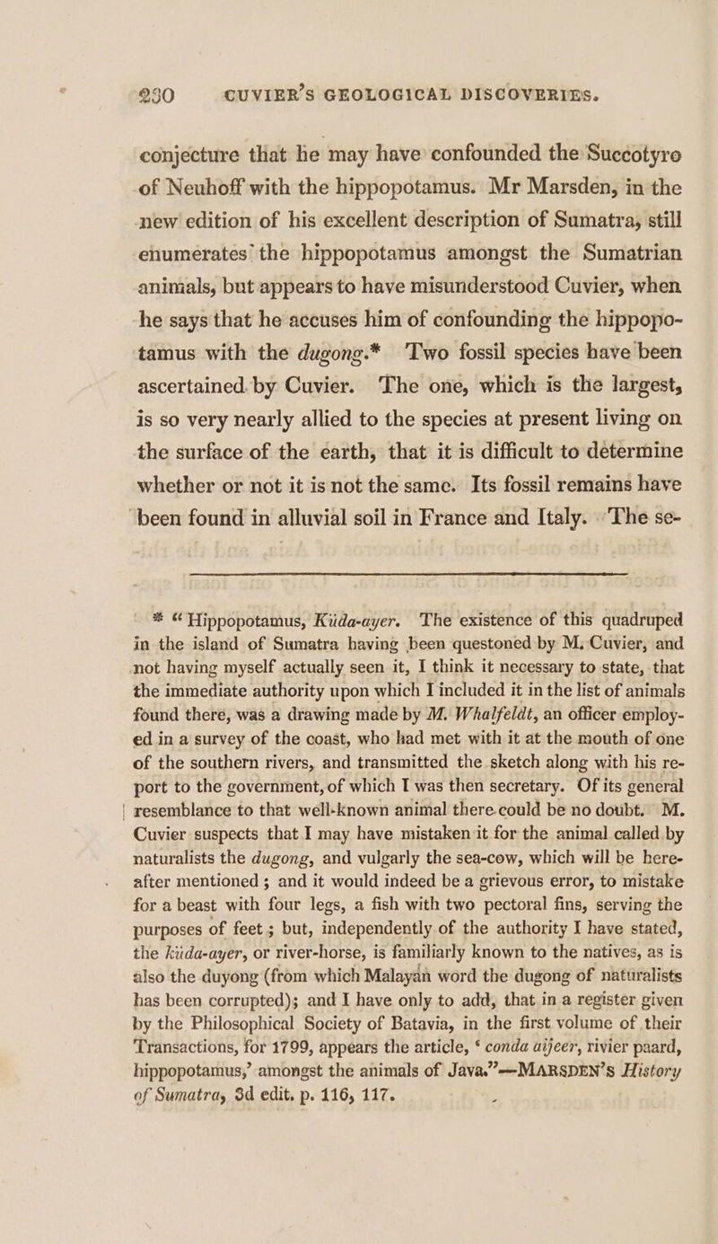conjecture that lie may have confounded the Succotyre of Neuhoff with the hippopotamus. Mr Marsden, in the new edition of his excellent description of Sumatra, still enumerates’ the hippopotamus amongst the Sumatrian animals, but appears to have misunderstood Cuvier, when he says that he accuses him of confounding the hippopo- tamus with the dugong.* Two fossil species have been ascertained. by Cuvier. The one, which is the largest, is so very nearly allied to the species at present living on the surface of the earth, that it is difficult to determine whether or not it is not the same. Its fossil remains have “been found in alluvial soil in France and Italy. ‘The se- # Hippopotamus, Küda-ayer. The existence of this quadruped in the island of Sumatra having been questoned by M; Cuvier, and not having myself actually seen it, I think it necessary to state, that the immediate authority upon which I included it in the list of animals found theré, was a drawing made by M. Whalfeldt, an officer employ- ed in a survey of the coast, who had met with it at the mouth of one of the southern rivers, and transmitted the sketch along with his re- port to the government, of which I was then secretary. Of its general ! resemblance to that well-known animal there.could be no doubt. M. Cuvier suspects that I may have mistaken it for the animal called by naturalists the dugong, and vulgarly the sea-cow, which will be here- after mentioned ; and it would indeed be a grievous error, to mistake for a beast with four legs, a fish with two pectoral fins, serving the purposes of feet ; but, independently.of the authority I have stated, the kuda-ayer, or river-horse, is familiarly known to the natives, as is also the duyong (from which Malayan word the dugong of nattiralists has been corrupted); and I have only to add, that in a register given by the Philosophical Society of Batavia, in the first volume of their Transactions, for 1799, appears the article, ‘ conda aijeer, rivier paard, hippopotamus,’ amongst the animals of Java.”-——-MARSDEN’S History of Sumatra, 3d edit. p. 116, 117. :