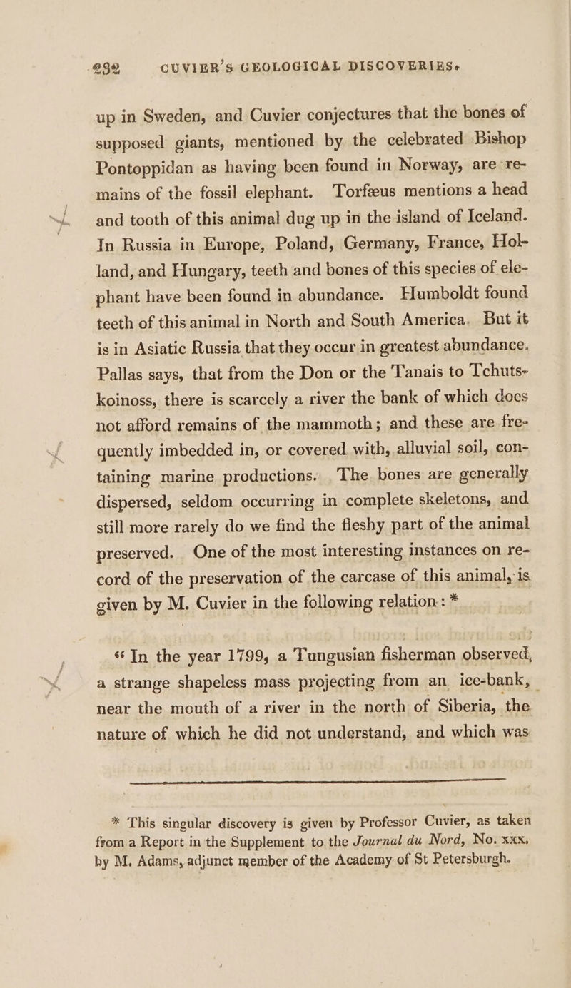 up in Sweden, and Cuvier conjectures that the bones of supposed giants, mentioned by the celebrated Bishop Pontoppidan as having been found in Norway, are re- mains of the fossil elephant. Torfæus mentions a head and tooth of this animal dug up in the island of Iceland. In Russia in Europe, Poland, Germany, France, Hol- land, and Hungary, teeth and bones of this species of ele- phant have been found in abundance. Humboldt found teeth of this animal in North and South America. But it is in Asiatic Russia that they occur in greatest abundance. Pallas says, that from the Don or the Tanais to Tchuts- koinoss, there is scarcely a river the bank of which does not afford remains of the mammoth; and these are fre- quently imbedded in, or covered with, alluvial soil, con- taining marine productions. The bones are generally dispersed, seldom occurring in complete skeletons, and still more rarely do we find the fleshy part of the animal preserved. One of the most interesting instances on re- cord of the preservation of the carcase of this animal, is given by M. Cuvier in the following relation : * | In the year 1799, a Tungusian fisherman observed, a strange shapeless mass projecting from an ice-bank, near the mouth of a river in the north of Siberia, . ‘the nature of which he did not understand, and which was ! ence tt tC * This singular discovery is given by Professor Cuvier, as taken from a Report in the Supplement to the Journal du Nord, No. xxx, by M. Adams, adjunct member of the Academy of St Petersburgh.