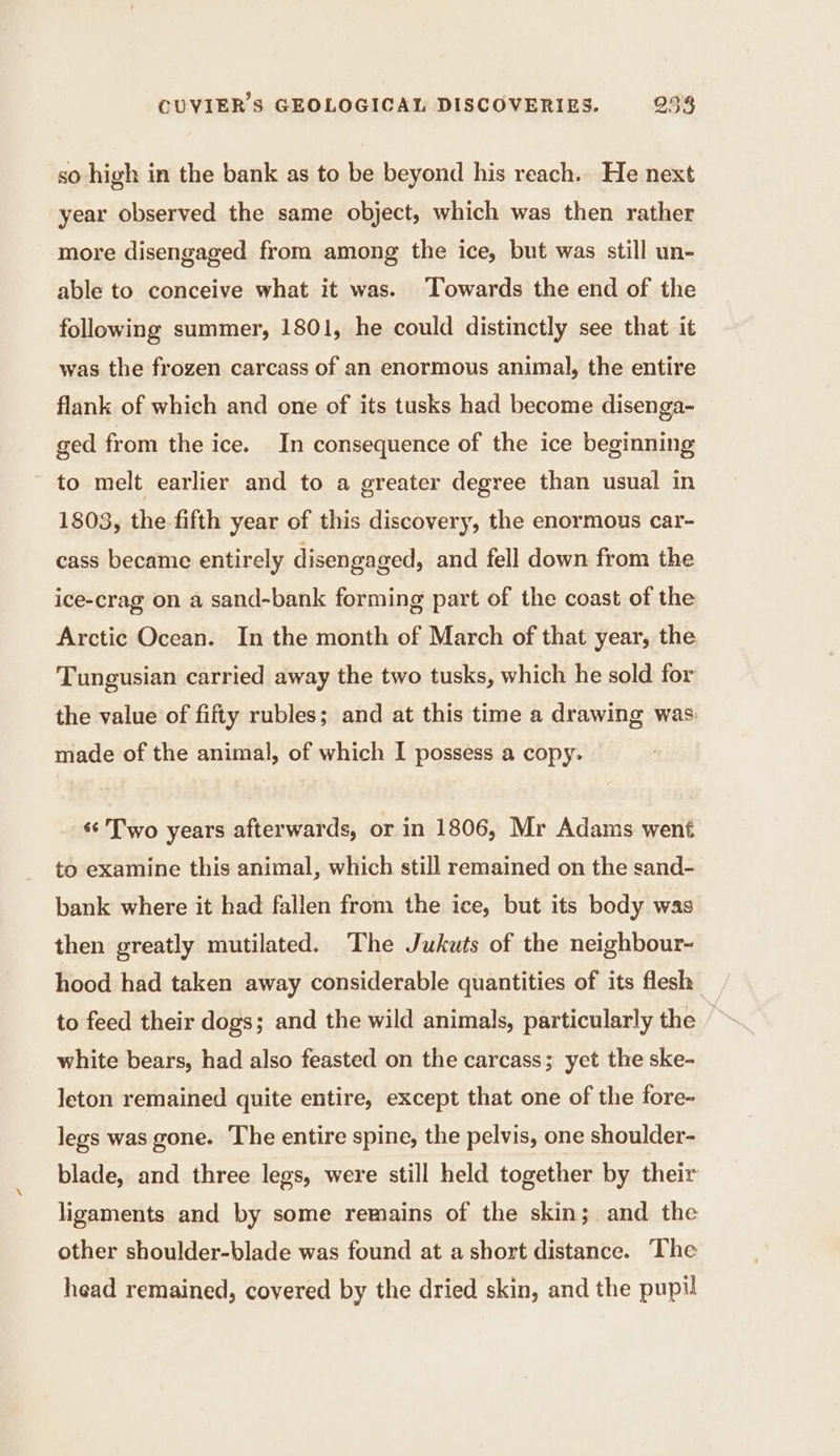 so high in the bank as to be beyond his reach. He next year observed the same object, which was then rather more disengaged from among the ice, but was still un- able to conceive what it was. Towards the end of the following summer, 1801, he could distinctly see that it was the frozen carcass of an enormous animal, the entire flank of which and one of its tusks had become disenga- ged from the ice. In consequence of the ice beginning ~ to melt earlier and to a greater degree than usual in 1803, the fifth year of this discovery, the enormous car- cass became entirely disengaged, and fell down from the ice-crag on a sand-bank forming part of the coast of the Arctic Ocean. In the month of March of that year, the Tungusian carried away the two tusks, which he sold for the value of fifty rubles; and at this time a drawing was: made of the animal, of which I possess a copy. «¢ Two years afterwards, or in 1806, Mr Adams went to examine this animal, which still remained on the sand- bank where it had fallen from the ice, but its body was then greatly mutilated. The Jukuts of the neighbour- hood had taken away considerable quantities of its flesh to feed their dogs; and the wild animals, particularly the © white bears, had also feasted on the carcass; yet the ske- leton remained quite entire, except that one of the fore- legs was gone. The entire spine, the pelvis, one shoulder- blade, and three legs, were still held together by their ligaments and by some remains of the skin; and the other shoulder-blade was found at a short distance. The head remained, covered by the dried skin, and the pupil