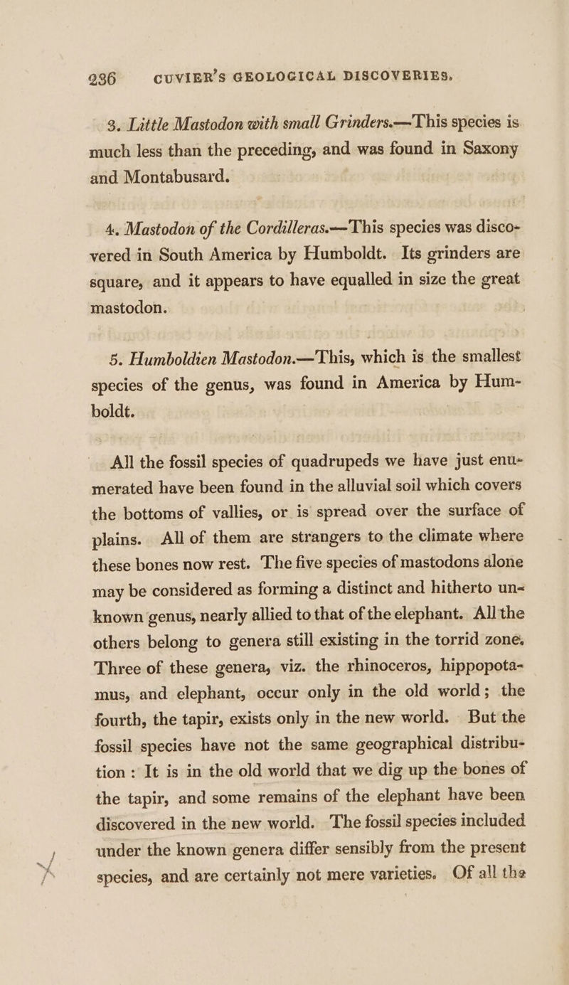 3, Little Mastodon with small Grinders.—This species is much less than the preceding, and was found in Saxony and Montabusard. 4, Mastodon of the Cordilleras.—This species was disco- vered in South America by Humboldt. Its grinders are square, and it appears to have equalled in size the great mastodon. 5. Humboldien Mastodon.—This, which is the smallest species of the genus, was found in America by Hum- boldt. All the fossil species of quadrupeds we have just enu- merated have been found in the alluvial soil which covers the bottoms of vallies, or is spread over the surface of plains. All of them are strangers to the climate where these bones now rest. The five species of mastodons alone may be considered as forming a distinct and hitherto un= known genus, nearly allied to that of the elephant. All the others belong to genera still existing in the torrid zone. Three of these genera, viz. the rhinoceros, hippopota- mus, and elephant, occur only in the old world; the fourth, the tapir, exists only in the new world. But the fossil species have not the same geographical distribu- tion : It is in the old world that we dig up the bones of the tapir, and some remains of the elephant have been discovered in the new world. The fossil species included under the known genera differ sensibly from the present species, and are certainly not mere varieties. Of all the