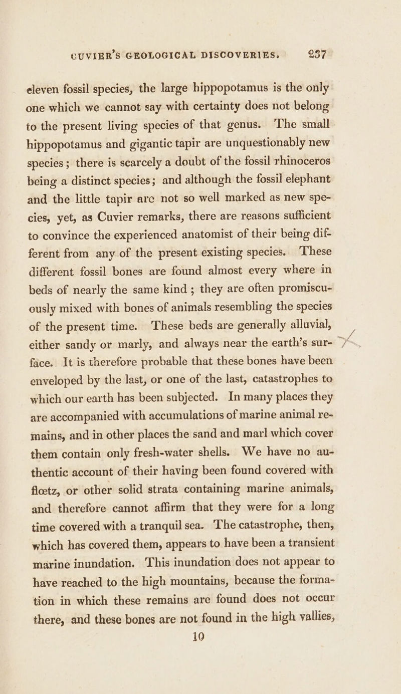 eleven fossil species, the large hippopotamus is the only one which we cannot say with certainty does not belong to the present living species of that genus. The small hippopotamus and gigantic tapir are unquestionably new species ; there is scarcely a doubt of the fossil rhinoceros being a distinct species; and although the fossil elephant and the little tapir arc not so well marked as new spe- cies, yet, as Cuvier remarks, there are reasons sufficient to convince the experienced anatomist of their being dif- ferent from any of the present existing species. ‘These different fossil bones are found almost every where in beds of nearly the same kind ; they are often promiscu- ously mixed with bones of animals resembling the species of the present time. These beds are generally alluvial, face. It is therefore probable that these bones have been enveloped by the last, or one of the last, catastrophes to which our earth has been subjected. In many places they are accompanied with accumulations of marine animal re- mains, and in other places the sand and mar! which cover them contain only fresh-water shells. We have no au- thentic account of their having been found covered with floetz, or other solid strata containing marine animals, and therefore cannot affirm that they were for a long time covered with a tranquil sea. The catastrophe, then, which has covered them, appears to have been a transient marine inundation. This inundation does not appear to have reached to the high mountains, because the forma- tion in which these remains are found does not occur there, and these bones are not found in the high vallies, 10