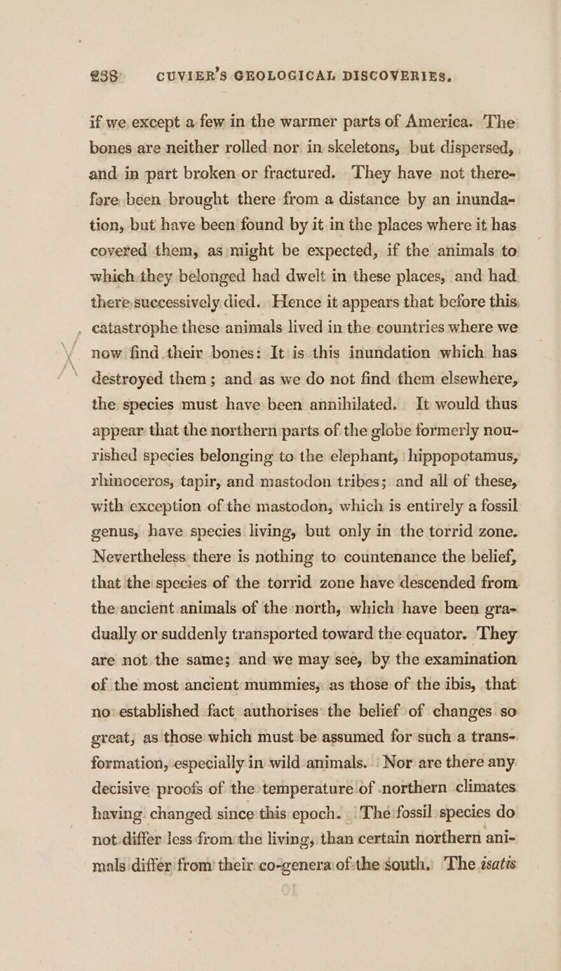 if we except a few in the warmer parts of America. The bones are neither rolled nor in skeletons, but dispersed, and in part broken or fractured. They have not there- fore been brought there from a distance by an inunda- tion, but have been found by it in the places where it has covered them, as might be expected, if the animals to which. they belonged had dwelt in these places, and had there, successively died. Hence it appears that before this . catastrophe these animals lived in the countries where we . now find their bones: It is this inundation which has destroyed them; and as we do not find them elsewhere, the species must have been annihilated. It would thus appear that the northern parts of the globe formerly nou- rished species belonging to the elephant, hippopotamus, rhinoceros, tapir, and mastodon tribes; and all of these, with exception of the mastodon, which is entirely a fossil genus, have species living, but only in the torrid zone. Nevertheless there is nothing to countenance the belief, that the species of the torrid zone have descended from. the ancient animals of the north, which have been gra- dually or suddenly transported toward the equator. They are not the same; and we may see, by the examination of the most ancient mummies, as those of the ibis, that no established fact authorises’ the belief of changes so great, as those which must be assumed for such a trans- formation, ‘especially in wild animals. ‘Nor are there any decisive proofs of the temperature of northern climates having changed since this epoch. | Thé:fossil species do not differ less from the living, than certain northern ani- mals differ from) their co-generaiof:the south.) The ssaéis