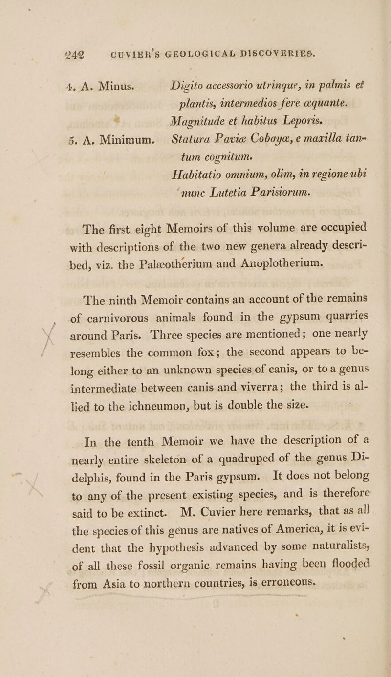 4, A. Minus. Digito accessorio utrinque, in palmis et plantis, intermedios fere aquante. . Magnitude et habitus Leporis. 5. A. Minimum. Sfatura Pavie Cobayæ, e maxilla tan- tum cognitum. Habitatio omnium, olim, in regione ubt ‘nune Lutetia Parisiorum. The first eight Memoirs of this volume are occupied with descriptions of the two new genera already descri- bed, viz. the Palæotherium and Anoplotherium. The ninth Memoir contains an account of the remains of carnivorous animals found in the gypsum quarries around Paris. Three species are mentioned; one nearly resembles the common fox; the second appears to be- long either to an unknown species of canis, or toa genus intermediate between canis and viverra; the third is al- lied to the ichneumon, but is double the size. In the tenth Memoir we have the description of &amp; nearly entire skeleton of a quadruped of the genus Di- delphis, found in the Paris gypsum. It does not belong to any of the present existing species, and is therefore said to be extinct. M. Cuvier here remarks, that as all the species of this genus are natives of America, it is evi- dent that the hypothesis advanced by some naturalists, of all these fossil organic remains having been flooded from Asia to northern countries, 1s erroneous.