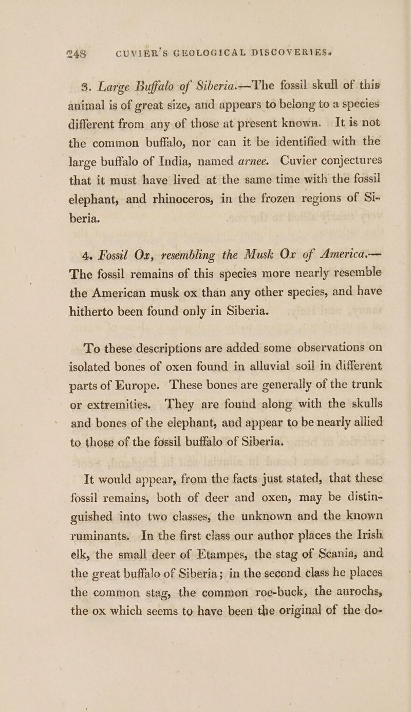 3. Large Buffalo of Siberia.—The fossil skull of this animal is of great size, and appears to belong to a species different from any of those at present known. It is not the common buffalo, nor can it be identified with the large buffalo of India, named arnee. Cuvier conjectures that it must have lived at the same time with the fossil elephant, and rhinoceros, in the frozen regions of Si- beria. 4. Fossil Ox, resembling the Musk Ox of America.— The fossil remains of this species more nearly resemble the American musk ox than any other species, and have hitherto been found only in Siberia. To these descriptions are added some observations on isolated bones of oxen found in alluvial soil in different parts of Europe. These bones are generally of the trunk or extremities. They are found along with the skulls and bones of the elephant, and appear to be nearly allied to those of the fossil buffalo of Siberia. It would appear, from the facts just stated, that these fossil remains, both of deer and oxen, may be distin- guished into two classes, the unknown and the known ruminants. In the first class our author places the Irish elk, the small deer of Etampes, the stag of Scania, and the great buffalo of Siberia; in the second class he places the common stag, the common roe-buck, the aurochs, the ox which seems to have been the original of the do-