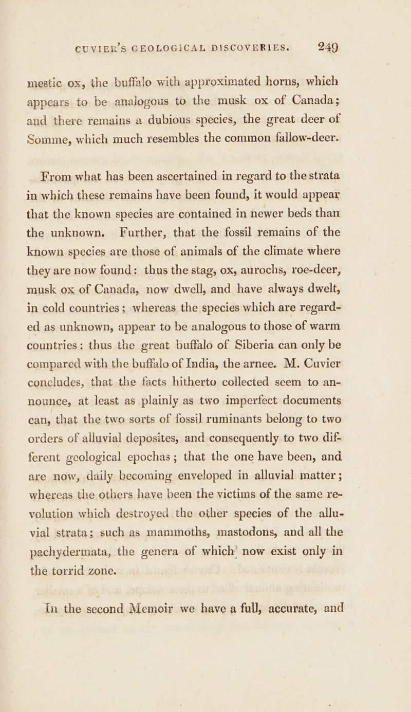 mestic ox, the buffalo with approximated horns, which appears to be analogous to the musk ox of Canada; and there remains a dubious species, the great deer of Somme, which much resembles the common fallow-deer. From what has been ascertained in regard to the strata in which these remains have been found, it would appear that the known species are contained in newer beds than the unknown. Further, that the fossil remains of the known species are those of animals of the climate where they are now found: thus the stag, ox, aurochs, roe-deer, musk ox of Canada, now dwell, and have always dwelt, in cold countries ; whereas the species which are regard- ed as unknown, appear to be analogous to those of warm countries: thus the great buffalo of Siberia can only be compared with the buffalo of India, the arnee. M. Cuvier concludes, that the facts hitherto collected seem to an- nounce, at least as plainly as two Imperfect documents can, that the two sorts of fossil ruminants belong to two orders of alluvial deposites, and consequently to two dif- ferent geological epochas ; that the one have been, and are now, daily becoming enveloped in alluvial matter ; whereas the others have been the victims of the same re- volution which destroyed the other species of the allu- vial strata; such as mammoths, mastodons, and all the pachydermata, the genera of which’ now exist only in the torrid zone. In the second Memoir we have a full, accurate, and