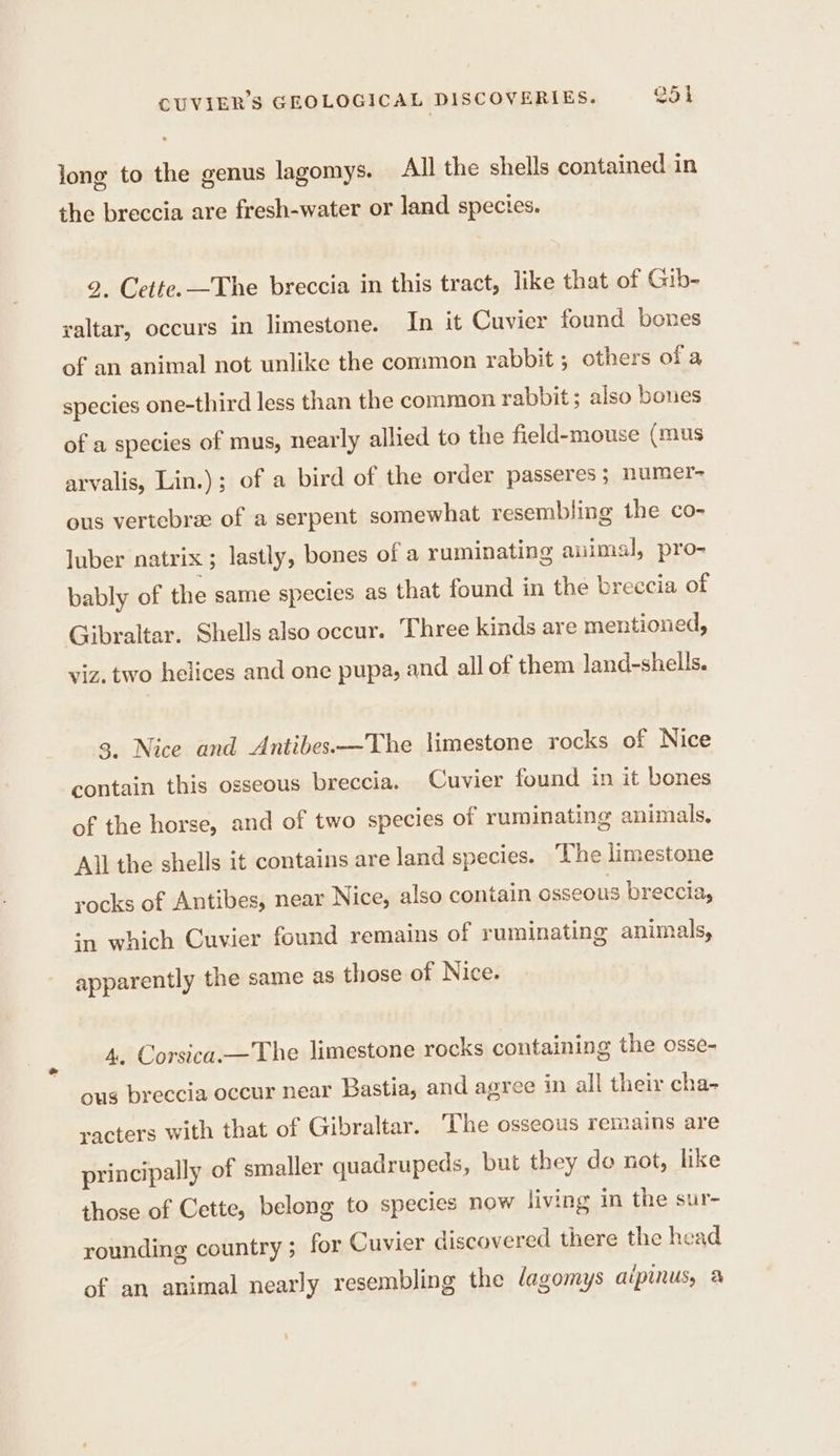 long to the genus lagomys. All the shells contained in the breccia are fresh-water or land species. 2. Cette. The breccia in this tract, like that of Gib- valtar, occurs in limestone. In it Cuvier found bones of an animal not unlike the common rabbit ; others ofa species one-third less than the common rabbit; also bones of a species of mus, nearly allied to the field-mouse (mus arvalis, Lin.); of a bird of the order passeres ; numer- ous vertebrae of a serpent somewhat resembling the co- luber natrix ; lastly, bones of a ruminating animal, pro- bably of the same species as that found in the breccia of Gibraltar. Shells also occur. Three kinds are mentioned, viz. two helices and one pupa, and all of them land-shells. 3. Nice and Antibes.—The limestone rocks of Nice contain this osseous breccia. Cuvier found in it bones of the horse, and of two species of ruminating animals, All the shells it contains are land species. The limestone rocks of Antibes, near Nice, also contain osseous breccia, in which Cuvier found remains of ruminating animals, apparently the same as those of Nice. 4, Corsica.— The limestone rocks containing the osse- ous breccia occur near Bastia, and agree in all their cha- racters with that of Gibraltar. The osseous remains are principally of smaller quadrupeds, but they do not, like those of Cette, belong to species now living in the sur- rounding country ; for Cuvier discovered there the head of an animal nearly resembling the dagomys aipinus, à