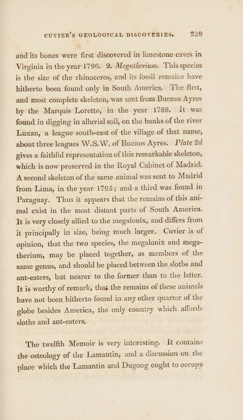 and its bones were first discovered in limestone caves in Virginia in the year 1796. 9. Megatherium. This species is the size of the rhinoceros, and its fossil remains have hitherto been found only in South America. The first, and most complete skeleton, was sent from Buenos Ayres by the Marquis Loretto, in the year 1789. it was found in digging in alluvial soil, on the banks of the river Luxan, a league south-east of the village of that name, about three leagues W.S. W. of Buenos Ayres. Plate 2d gives a faithful representation of this remarkable skeleton, which is now preserved in the Royal Cabinet of Madrid. A second skeleton of the same animal was sent to Madrid from Lima, in the year 1795; and a third was found in Paraguay. Thus it appears that the remains of this ani- mal exist in the most distant parts of South America. It is very closely allied to the megalonix, and differs from it principally in size, being much larger. Cuvier is of opinion, that the two species, the megalonix and mega- therium, may be placed together, as members of the same genus, and should be placed between the sloths and ant-eaters, but nearer to the former than to the latter. It is worthy of remark, thas the remains of these animals have not been hitherto found in any other quarter of the globe besides America, the only country which affords sloths and ant-eaters. The twelfth Memoir is very interesting. It contains the osteology of the Lamantin, and a discussion on the place which the Lamantin and Dugong ought to occupy
