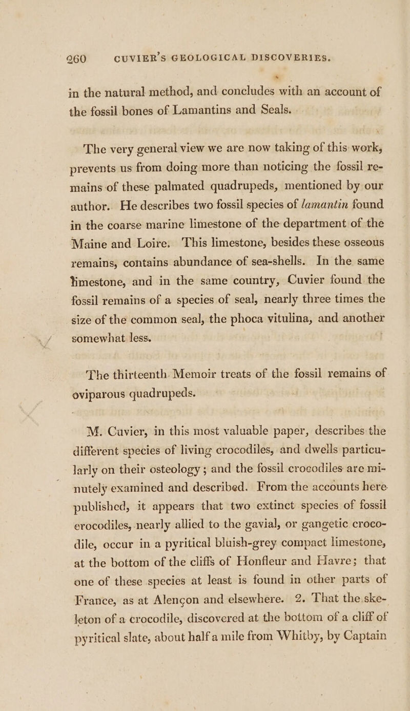 in the natural method, and concludes with an account of the fossil bones of Lamantins and Seals. The very general view we are now taking of this: work, prevents us from doing more than noticing the fossil re- mains of these palmated quadrupeds, mentioned by our author. He describes two fossil species of /amantin found in the coarse marine limestone of the department of the Maine and Loire: This limestone, besides these osseous remains, contains abundance of sea-shells. In the same limestone, and in the same country, Cuvier found the fossil remains of a species of seal, nearly three times the size of the common seal, the phoca vitulina, and another somewhat less. The thirteenth. Memoir treats of the fossil remains of oviparous quadrupeds. M. Cuvier, in this most valuable paper, describes the different species of living crocodiles, and dweils particu- larly on their osteology ; and the fossil crocodiles are mi- nutely examined and described. From the accounts here published, it appears that two extinct species of fossil erocodiles, nearly allied to the gavial, or gangetic croco- dile, occur in a pyritical bluish-grey compact limestone, at the bottom of the cliffs of Honfleur and Havre; that one of these species at least is found in other parts of France, as at Alençon and elsewhere. 2. That the.ske- leton of a crocodile, discovered at the bottom of a cliff of pyritical slate, about half a mile from Whitby, by Captain