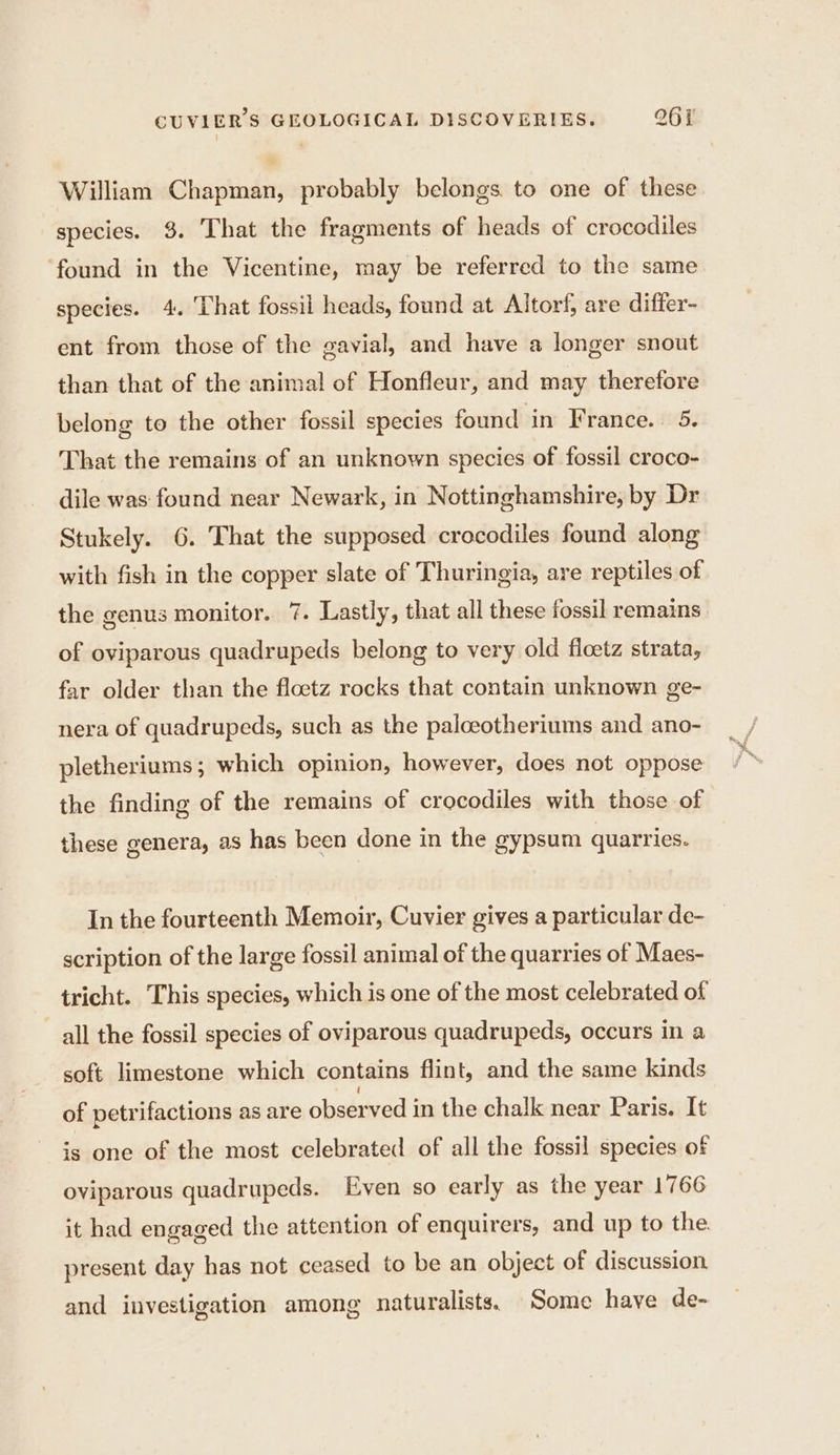 William Chapman, probably belongs. to one of these species. 3. That the fragments of heads of crocodiles ‘found in the Vicentine, may be referred to the same species. 4. That fossil heads, found at Altorf, are differ- ent from those of the gavial, and have a longer snout than that of the animal of Honfleur, and may therefore belong to the other fossil species found in France. 5. That the remains of an unknown species of fossil croco- dile was found near Newark, in Nottinghamshire, by Dr Stukely. 6. That the supposed crocodiles found along with fish in the copper slate of Thuringia, are reptiles of the genus monitor. 7. Lastly, that all these fossil remains of oviparous quadrupeds belong to very old floetz strata, far older than the flœtz rocks that contain unknown ge- nera of quadrupeds, such as the paloeotheriums and ano- pletheriums ; which opinion, however, does not oppose the finding of the remains of crocodiles with those of these genera, as has been done in the gypsum quarries. In the fourteenth Memoir, Cuvier gives a particular de- _ scription of the large fossil animal of the quarries of Maes- tricht. This species, which is one of the most celebrated of all the fossil species of oviparous quadrupeds, occurs in a soft limestone which contains flint, and the same kinds of petrifactions as are observed in the chalk near Paris. It is one of the most celebrated of all the fossil species of oviparous quadrupeds. Even so early as the year 1766 it had engaged the attention of enquirers, and up to the. present day has not ceased to be an object of discussion and investigation among naturalists. Some have de-