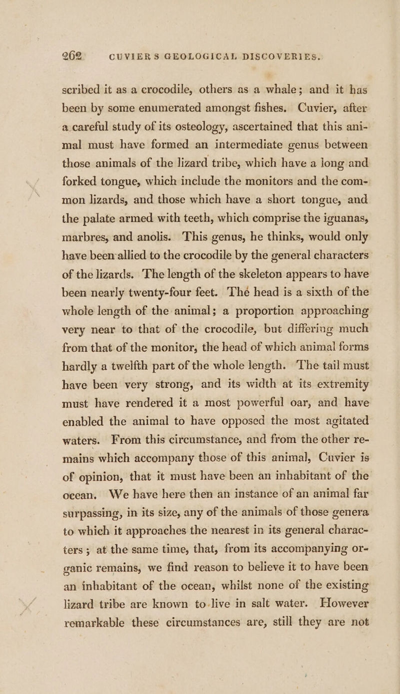 scribed it as a crocodile, others as a whale; and it has been by some enumerated amongst fishes. Cuvier, after a. careful study of its osteology, ascertained that this ani- mal must have formed an intermediate genus between those animals of the lizard tribe, which have a long and forked tongue, which include the monitors and the com- mon lizards, and those which have a short tongue, and the palate armed with teeth, which comprise the iguanas, marbres, and anolis. This genus, he thinks, would only have been allied to the crocodile by the general characters of the lizards. The length of the skeleton appears to have been nearly twenty-four feet. The head is a sixth of the whole length of the animal; a proportion approaching very near to that of the crocodile, but differing much from that of the monitor, the head of which animal forms hardly a twelfth part of the whole length. The tail must have been very strong, and its width at its extremity must have rendered it a most powerful oar, and have enabled the animal to have opposed the most agitated waters. From this circumstance, and from the other re- mains which accompany those of this animal, Cuvier is of opinion, that it must have been an inhabitant of the ocean. We have here then an instance of an animal far surpassing, in its size, any of the animals of those genera to which it approaches the nearest in its general charac- ters; at the same time, that, from its accompanying or- ganic remains, we find reason to believe it to have been an inhabitant of the ocean, whilst none of the existing lizard tribe are known to-live in salt water. However remarkable these circumstances are, still they are not