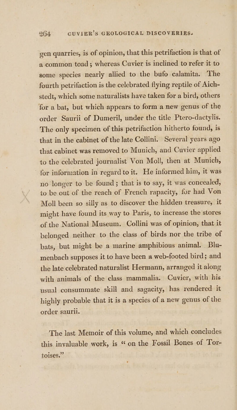 gen quarries, is of opinion, that this petrifaction is that of a common toad; whereas Cuvier is inclined to refer it to some species nearly allied to the bufo calamita. The fourth petrifaction is the celebrated flying reptile of Aich- stedt, which some naturalists have taken for a bird, others for a bat, but which appears to form a new genus of the order Saurii of Dumeril, under the title Ptero-dactylis. The only specimen of this petrifaction hitherto found, is that in the cabinet of the late Collini. Several years ago that cabinet was removed to Munich, and Cuvier applied to the celebrated journalist Von Moll, then at Munich, - for information in regard to it. He informed him, it was no longer to be found ; that is to say, it was concealed, to be out of the reach of French rapacity, fur had Von Moll been so silly as to discover the hidden treasure, it might have found its way to Paris, to increase the stores of the National Museum. Collini was of opinion, that it belonged neither to the class of birds nor the tribe of bats, but might be a marine amphibious animal. Blu- menbach supposes it to have been a web-footed bird; and the late celebrated naturalist Hermann, arranged it along with animals of the class mammalia. Cuvier, with his usual consummate skill and sagacity, has rendered it highly probable that it is a species of a new genus of the order saurii. The last Memoir of this volume, and which concludes this invaluable work, is “ on the Fossil Bones of Tor- toises.”