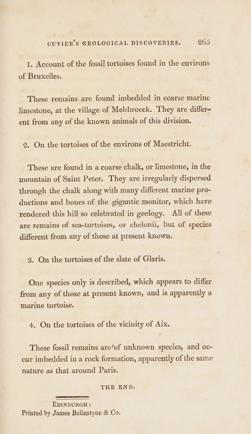 1. Account of the fossil tortoises found in the environs of Bruxelles. These remains are found imbedded in coarse marine limestone, at the village of Melsbroeck. They are differ- ent from any of the known animals of this division. 2, On the tortoises of the environs of Maestricht. These are found in a coarse chalk, or limestone, in the mountain of Saint Peter. They are irregularly dispersed through the chalk along with many different marine pro- ductions and bones of the gigantic monitor, which have rendered this hill so celebrated in geology. All of these are remains of sea-tortoises, or chelonii, but of species different from any of those at present known. 3. On the tortoises of the slate of Glaris. One species only is described, which appears to differ from any of those at present known, and is apparently a marine tortoise. 4, On the tortoises of the vicinity of Aix. These fossil remains are*of unknown species, and oc- cur imbedded in a rock formation, apparently of the same nature as that around Paris. THE END. EDINBURGH : Printed by James Ballantyne &amp; Co.