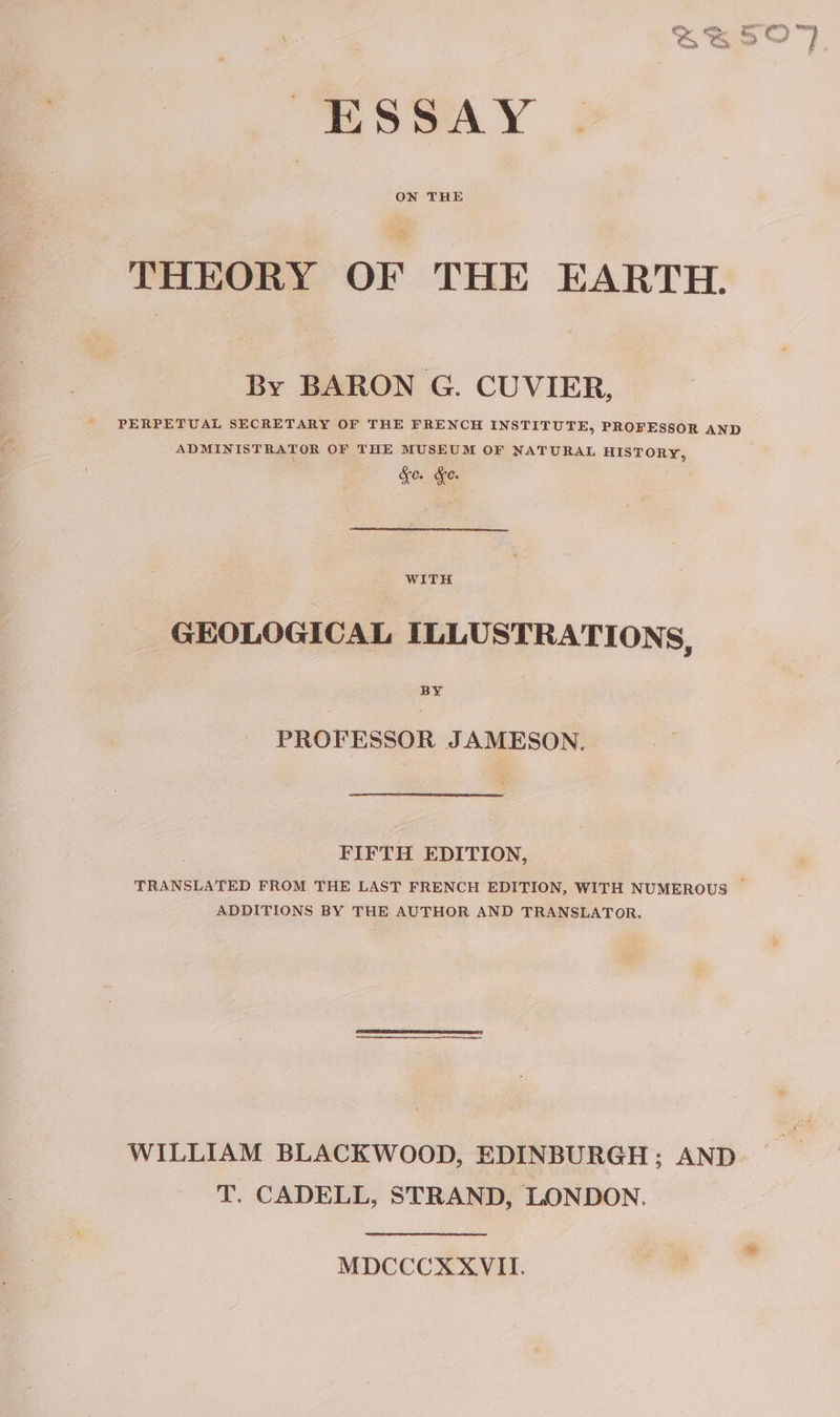 ESSAY ON THE THEORY OF THE EARTH. By BARON G. CUVIER, PERPETUAL SECRETARY OF THE FRENCH INSTITUTE, PROFESSOR AND ADMINISTRATOR OF THE MUSEUM OF NATURAL HISTORY, &amp;e. de. WITH GEOLOGICAL ILLUSTRATIONS, PROFESSOR JAMESON. FIFTH EDITION, ADDITIONS BY THE AUTHOR AND TRANSLATOR. WILLIAM BLACKWOOD, EDINBURGH; AND T, CADELL, STRAND, LONDON. MDCCCXXVII.