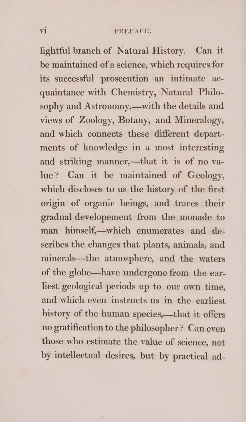 lightful branch of Natural History. Can it be maintained of a science, which requires for its successful prosecution an intimate ac- quaintance with Chemistry, Natural Philo- sophy and Astronomy,—with the details and views of Zoology, Botany, and Mineralogy, and which connects these different depart- ments of knowledge in a most interesting and striking manner,—that it is of no va- lue? Can it be maintained of Geology, which discloses to us the history of the first origin of organic beings, and traces their gradual developement from the monade to man himself;—which enumerates and de- scribes the changes that plants, animals, and minerals—-the atmosphere, and the waters of the globe—have undergone from the ear- liest geological periods up to our own time, and which even instructs us in the earliest history of the human species,—that it offers no gratification to the philosopher ? Can even those who estimate the value of science, not by intellectual desires, but by practical ad-