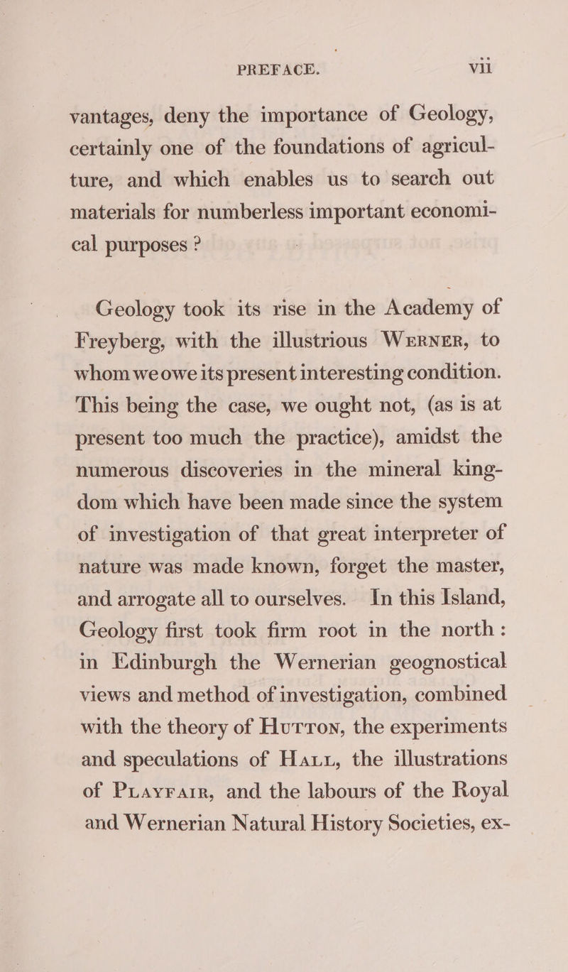 vantages, deny the importance of Geology, certainly one of the foundations of agricul- ture, and which enables us to search out materials for numberless important economi- cal purposes ? Geology took its rise in the Academy of Freyberg, with the illustrious WERNER, to whom we owe its present interesting condition. This being the case, we ought not, (as is at present too much the practice), amidst the numerous discoveries in the mineral king- dom which have been made since the system of investigation of that great interpreter of nature was made known, forget the master, and arrogate all to ourselves. In this Island, Geology first took firm root in the north: in Edinburgh the Wernerian geognostical views and method of investigation, combined with the theory of Hurron, the experiments and speculations of Hatt, the illustrations of PLayrarr, and the labours of the Royal and Wernerian Natural History Societies, ex-