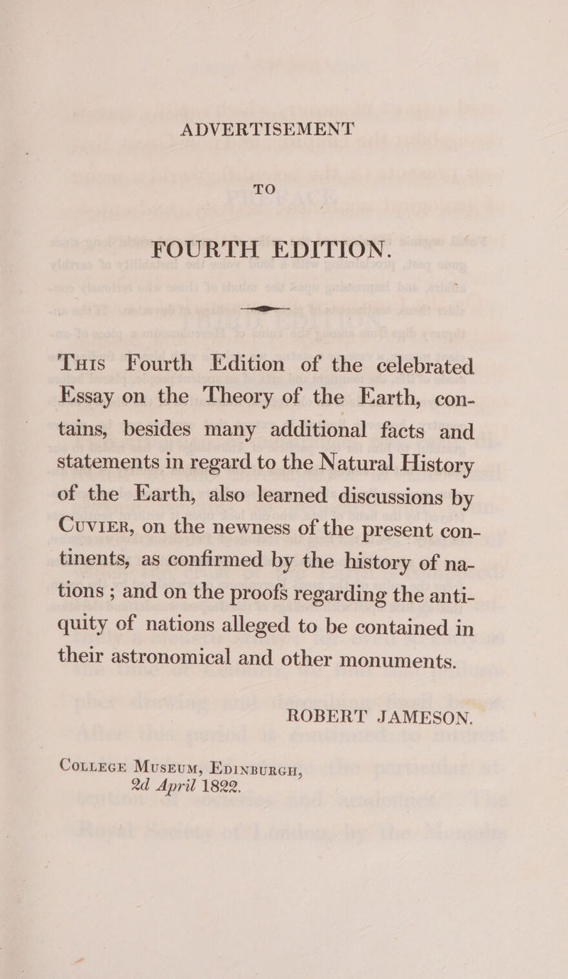 ADVERTISEMENT TO FOURTH EDITION. Tais Fourth Edition of the celebrated Essay on the Theory of the Earth, con- tains, besides many additional facts and statements in regard to the Natural History of the Earth, also learned discussions by Cuvier, on the newness of the present con- tinents, as confirmed by the history of na- tions ; and on the proofs regarding the anti- quity of nations alleged to be contained in their astronomical and other monuments. ROBERT JAMESON. Cozcece Museum, Epinzurcn, 2d April 1822.