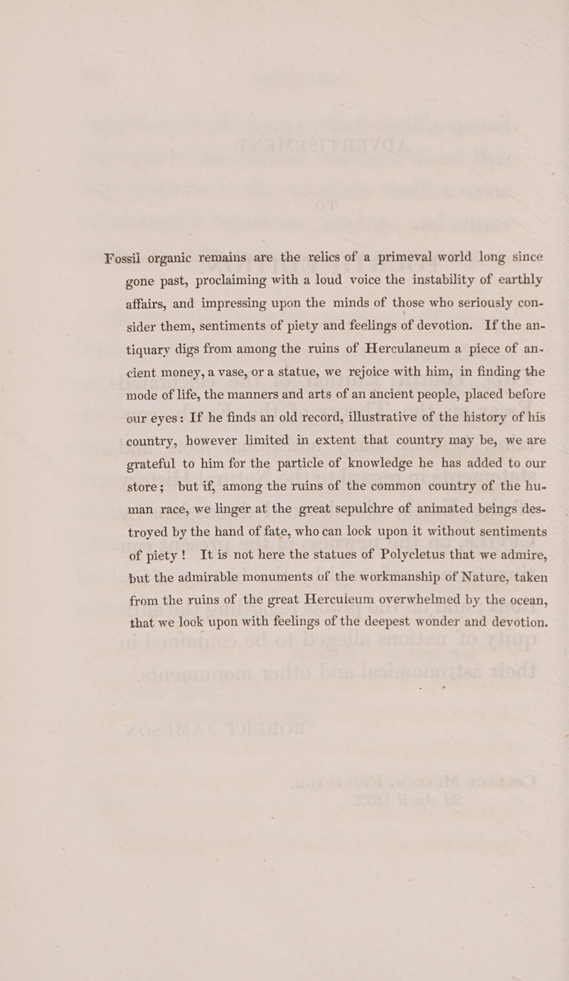 Fossil organic remains are the relics of a primeval world long since gone past, proclaiming with a loud voice the instability of earthly affairs, and impressing upon the minds of those who seriously con- sider them, sentiments of piety and feelings of devotion. If the an- tiquary digs from among the ruins of Herculaneum a piece of an- cient money, a vase, or a statue, we rejoice with him, in finding the mode of life, the manners and arts of an ancient people, placed before our eyes: If he finds an old record, illustrative of the history of his country, however limited in extent that country may be, we are grateful to him for the particle of knowledge he has added to our store; but if, among the ruins of the common country of the hu- man race, we linger at the great sepulchre of animated beings des- troyed by the hand of fate, who can lock upon it without sentiments of piety! It is not here the statues of Polycletus that we admire, but the admirable monuments uf the workmanship of Nature, taken from the ruins of the great Herculeum overwhelmed by the ocean, that we look upon with feelings of the deepest wonder and devotion.