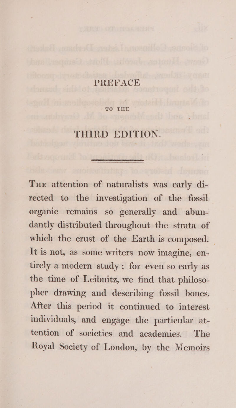 TO THE THIRD EDITION. THE attention of naturalists was early di- rected to the investigation of the fossil organic remains so generally and abun- dantly distributed throughout the strata of which the crust of the Earth is composed. — It is not, as some writers now imagine, en- tirely a modern study; for even so early as the time of Leibnitz, we find that philoso- pher drawing and describing fossil bones. After this period it continued to interest individuals, and engage the particular at- tention of societies and academies. The Royal Society of London, by the Memoirs