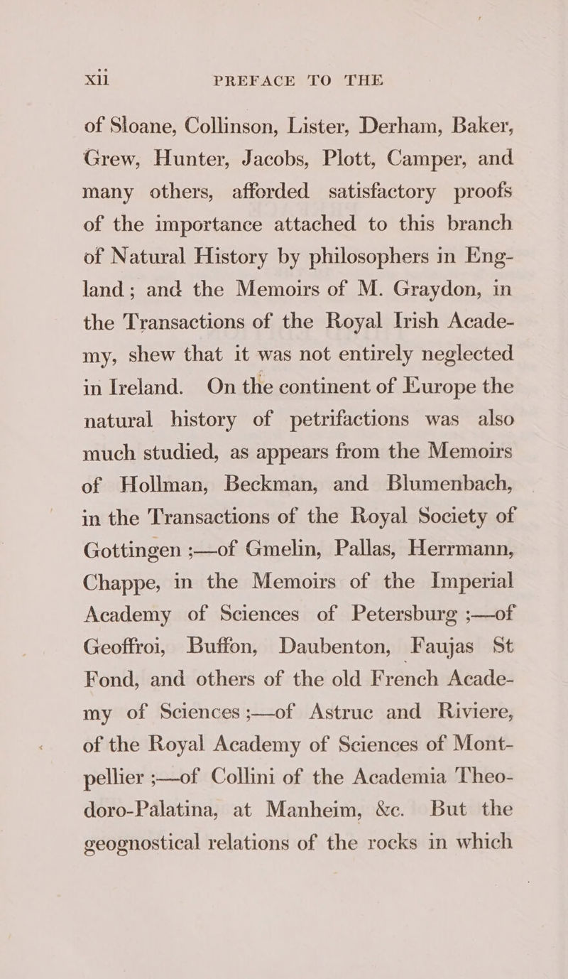 of Sloane, Collinson, Lister, Derham, Baker, Grew, Hunter, Jacobs, Plott, Camper, and many others, afforded satisfactory proofs of the importance attached to this branch of Natural History by philosophers in Eng- land; and the Memoirs of M. Graydon, in the Transactions of the Royal Irish Acade- my, shew that it was not entirely neglected in Ireland. On the continent of Europe the natural history of petrifactions was also much studied, as appears from the Memoirs of Hollman, Beckman, and Blumenbach, in the Transactions of the Royal Society of Gottingen :-—of Gmelin, Pallas, Herrmann, Chappe, in the Memoirs of the Imperial Academy of Sciences of Petersburg ;—of Geoffroi, Buffon, Daubenton, Faujas St Fond, and others of the old F rench Acade- my of Sciences ;—of Astruc and Riviere, of the Royal Academy of Sciences of Mont- pellier ;—of Collini of the Academia Theo- doro-Palatina, at Manheim, &amp;c. But the geognostical relations of the rocks in which