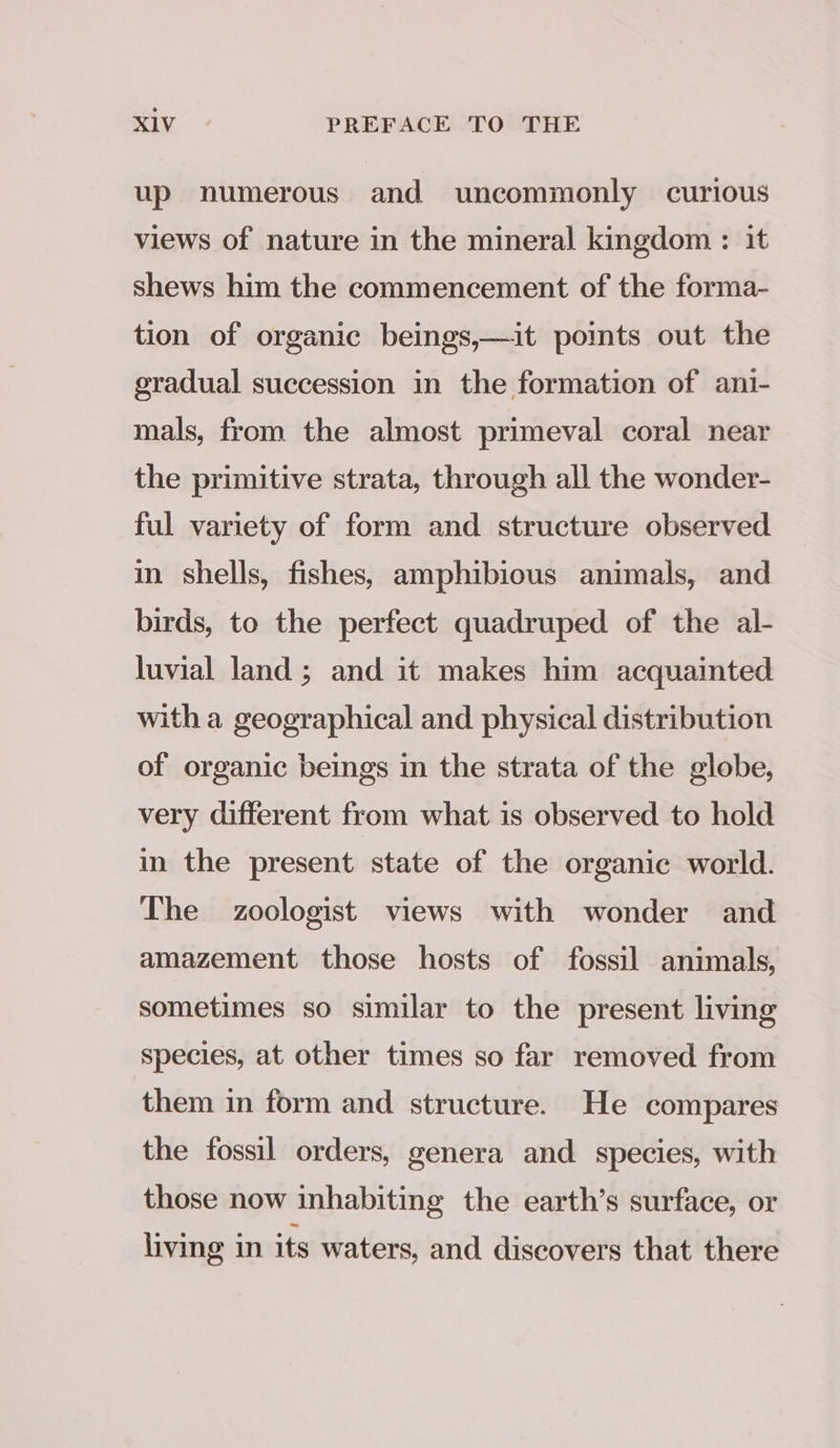 up numerous and uncommonly curious views of nature in the mineral kingdom : it shews him the commencement of the forma- tion of organic beings,—it points out the gradual succession in the formation of ani- mals, from the almost primeval coral near the primitive strata, through all the wonder- ful variety of form and structure observed in shells, fishes, amphibious animals, and birds, to the perfect quadruped of the al- luvial land; and it makes him acquainted with a geographical and physical distribution of organic beings in the strata of the globe, very different from what is observed to hold in the present state of the organic world. The zoologist views with wonder and amazement those hosts of fossil animals, sometimes so similar to the present living species, at other times so far removed from them in form and structure. He compares the fossil orders, genera and species, with those now inhabiting the earth’s surface, or living in its waters, and discovers that there