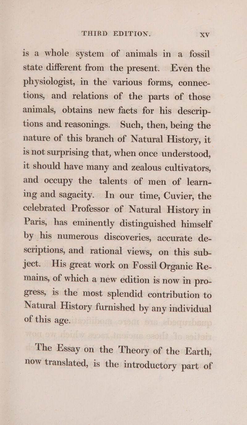 is a whole system of animals in a fossil state different from the present. Even the physiologist, in the various forms, connec- tions, and relations of the parts of those animals, obtains new facts for his descrip- tions and reasonings. Such, then, being the nature of this branch of Natural History, it is not surprising that, when once understood, it should have many and zealous cultivators, and occupy the talents of men of learn- ing and sagacity. In our time, Cuvier, the celebrated Professor of Natural History in Paris, has eminently distinguished himself by his numerous discoveries, accurate de- scriptions, and rational views, on this sub- ject. His great work on Fossil Organic Re- mains, of which a new edition is now in pro- gress, is the most splendid contribution to Natural History furnished by any individual of this age. The Essay on the Theory of the Earth, now translated, is the introductory part of