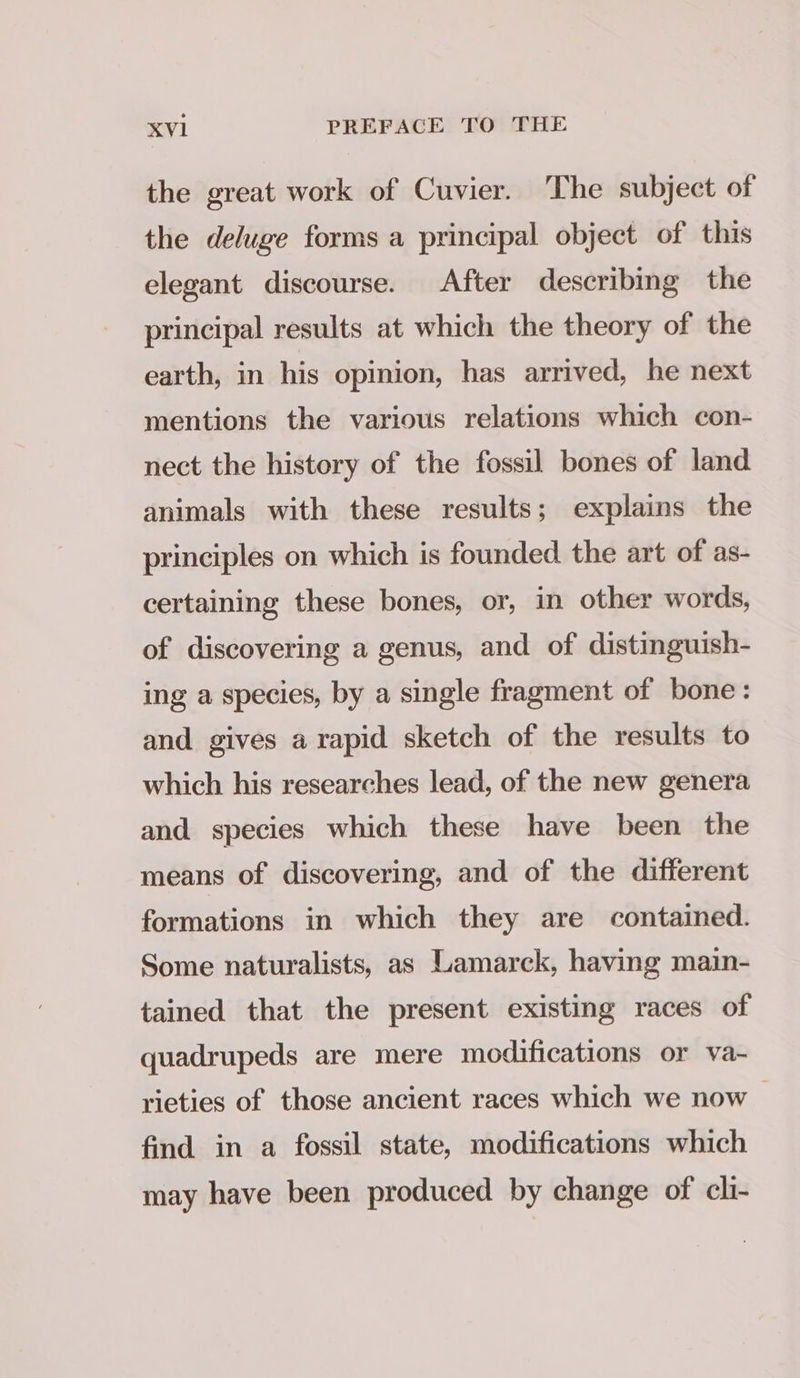 the great work of Cuvier. The subject of the deluge forms a principal object of this elegant discourse. After describing the principal results at which the theory of the earth, in his opinion, has arrived, he next mentions the various relations which con- nect the history of the fossil bones of land animals with these results; explains the principles on which is founded the art of as- certaining these bones, or, in other words, of discovering a genus, and of distinguish- ing a species, by a single fragment of bone: and gives a rapid sketch of the results to which his researches lead, of the new genera and species which these have been the means of discovering, and of the different formations in which they are contained. Some naturalists, as Lamarck, having main- tained that the present existing races of quadrupeds are mere modifications or va- rieties of those ancient races which we now find in a fossil state, modifications which may have been produced by change of cli-