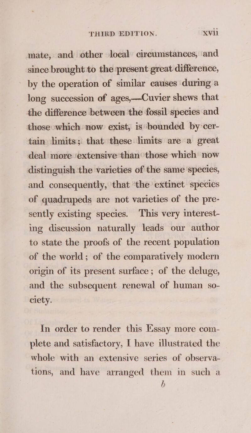 mate, and other local circumstances, and since brought to the ‘present great difference, by the operation of similar causes during a long succession of ages,—Cuvier shews that the difference between the fossil species and those which now exist, is bounded by-cer- tain limits; that these limits are a great deal more ‘extensive than: those which now distinguish the varieties of the same species, and consequently, that ‘the extinct species of quadrupeds are not varieties of the pre- sently existing species. This very interest- ing discussion naturally leads our author to state the proofs of the recent population of the world; of the comparatively modern origin of its present surface; of the deluge, and the subsequent renewal of human so- ciety. In order to render this Essay more com- plete and satisfactory, I have ilustrated the — whole with an extensive series of observa- tions, and have arranged them in such a | b