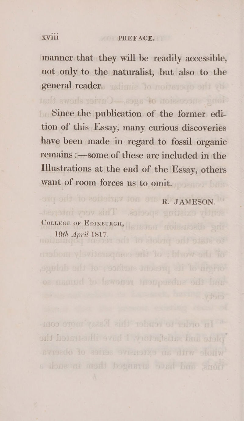 manner that they will be readily accessible, not only to the naturalist, but also to the general reader. Since the publication of the former edi- tion of this Essay, many curious discoveries have been made in regard to fossil organic remains :—some of these are included in the Illustrations at the end of the Essay, others want of room forces us to omit. R. JAMESON. CoLLEGE or Epinpurcu, 19th April 1817.